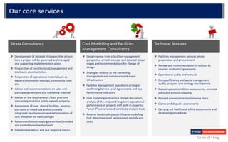  Facilities management services tender
preparation and procurement
 Review and recommendation in relation to
services contracts/agreements
 Operational audits and manuals
 Energy efficiency and waste management
audits, analyses and strategy development
 Statutory asset condition assessments, remedial
plans and process mapping
 Planned preventative maintenance plans
 Claims and disputes assessments
 Carrying out health and safety assessments and
developing procedures
C o n s u l t i n g
 Development of detailed strategies that set out
how a project will be governed and managed
and supporting implementation plans
 Preparation of constitutional/management and
disclosure documentation
 Preparation of operational material such as
owners information manuals, community rules
etc.
 Advice and recommendations on sales and
purchase agreements and marketing material
 Advice on the requirements / best practices
concerning strata (or jointly owned) property
 Assessment of uses, shared facilities, services
and costs in mixed-use and structurally
integrated developments and determination of
cost allocation for each use type
 Recommendations relating to serviced/branded
and pooled investment projects
 Independent advice and due diligence checks
Strata Consultancy
 Design review from a facilities management
perspective at both concept and detailed design
stages and recommendations for change of
design
 Strategies relating to the ownership,
management and maintenance of major
infrastructure
 Facilities Management operations strategies
confirming Service Level Agreements and Key
Performance Indicators
 Cost modelling and service charge calculation;
analysis of the projected long-term operational
performance of projects with built-in powerful
“what-if” scenarios and sensitivity analysis tools.
 Reserve fund studies/asset lifecycle modelling
that determine asset replacement periods and
costs
Cost Modelling and Facilities
Management Consultancy
Technical Services
Our core services
 