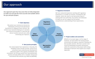  Best practice principles:
Our strata experts have experience in Australia, the
birthplace of the concept of strata, and all of our
consultants have comprehensive development
experience (both in the capacity of developer and
consultant). Our FM team works from international best
practice principles (RICS) and is a member of local and
international FM institutes (e.g. BIFM and MEFMA).
 Client objectives:
We protect your commercial interests by
developing contractual and operational
mechanisms to safeguard these interests. We
enhance your brand by helping you to actualize
your vision for the project in a way that will
attract investors and end-users while
minimizing your exposure.
C o n s u l t i n g
Our approach
Our approach spans four key areas that are fully integrated
to make sure you get the most accurate and suitable advice
for you and your project.
 Regulatory framework:
We have substantial experience working with regulatory
frameworks in a number of countries, including the UAE.
However, where we need to, we have proven ways of
working with local authorities, key entities and individuals
to make sure we can support you by having a
comprehensive understanding of local requirements.
 Project enablers and constraints:
Whether at concept stage or at the stage of
handover, we work within the existing project
environment and adapt as required to develop the
best possible solutions. We have a proven track
record of developing innovative mechanisms
within the constraints of the project while taking
advantage of elements that support your project
objectives.
Regulatory
framework
Project
constraints
Best practice
principles
Client
objectives
 