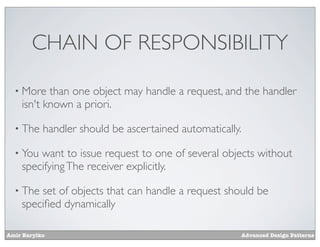 CHAIN OF RESPONSIBILITY

  • More   than one object may handle a request, and the handler
    isn't known a priori.

  • The    handler should be ascertained automatically.

  • You want to issue request to one of several objects without
    specifying The receiver explicitly.

  • The set of objects that can handle a request should be
    speciﬁed dynamically

Amir Barylko                                          Advanced Design Patterns
 