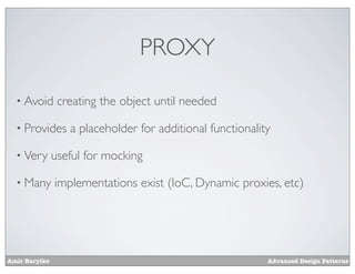PROXY

  • Avoid       creating the object until needed

  • Provides      a placeholder for additional functionality

  • Very       useful for mocking

  • Many       implementations exist (IoC, Dynamic proxies, etc)




Amir Barylko                                               Advanced Design Patterns
 
