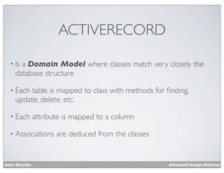 ACTIVERECORD

  • Isa Domain Model where classes match very closely the
    database structure

  • Each table is mapped to class with methods for ﬁnding,
    update, delete, etc.

  • Each       attribute is mapped to a column

  • Associations      are deduced from the classes


Amir Barylko                                         Advanced Design Patterns
 