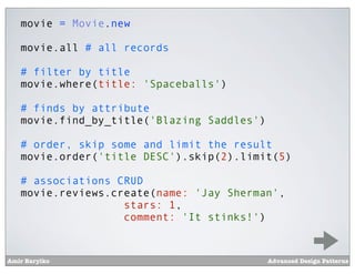 movie = Movie.new

   movie.all # all records

   # filter by title
   movie.where(title: 'Spaceballs')

   # finds by attribute
   movie.find_by_title('Blazing Saddles')

   # order, skip some and limit the result
   movie.order('title DESC').skip(2).limit(5)

   # associations CRUD
   movie.reviews.create(name: 'Jay Sherman',
                   stars: 1,
                   comment: 'It stinks!')


Amir Barylko                                Advanced Design Patterns
 