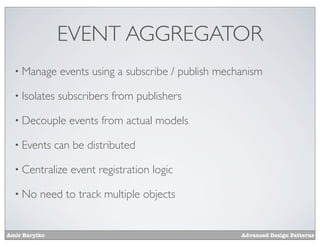 EVENT AGGREGATOR
  • Manage      events using a subscribe / publish mechanism

  • Isolates   subscribers from publishers

  • Decouple      events from actual models

  • Events     can be distributed

  • Centralize    event registration logic

  • No    need to track multiple objects


Amir Barylko                                           Advanced Design Patterns
 