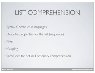 LIST COMPREHENSION

  • Syntax      Construct in languages

  • Describe      properties for the list (sequence)

  • Filter

  • Mapping

  • Same       idea for Set or Dictionary comprehension


Amir Barylko                                              Advanced Design Patterns
 