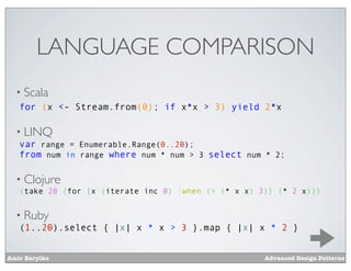 LANGUAGE COMPARISON
  • Scala
   for (x <- Stream.from(0); if x*x > 3) yield 2*x

  • LINQ
   var range = Enumerable.Range(0..20);
   from num in range where num * num > 3 select num * 2;

  • Clojure
   (take 20 (for [x (iterate inc 0) :when (> (* x x) 3)] (* 2 x)))


  • Ruby
   (1..20).select { |x| x * x > 3 }.map { |x| x * 2 }


Amir Barylko                                          Advanced Design Patterns
 