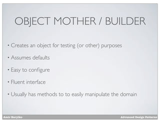 OBJECT MOTHER / BUILDER

  • Creates     an object for testing (or other) purposes

  • Assumes      defaults

  • Easy   to conﬁgure

  • Fluent     interface

  • Usually    has methods to to easily manipulate the domain


Amir Barylko                                            Advanced Design Patterns
 