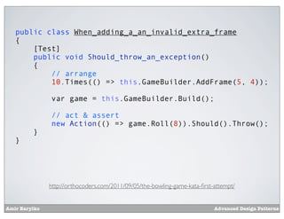 public class When_adding_a_an_invalid_extra_frame
   {
       [Test]
       public void Should_throw_an_exception()
       {
           // arrange
           10.Times(() => this.GameBuilder.AddFrame(5, 4));

               var game = this.GameBuilder.Build();

               // act & assert
               new Action(() => game.Roll(8)).Should().Throw();
         }
   }




               http://orthocoders.com/2011/09/05/the-bowling-game-kata-ﬁrst-attempt/


Amir Barylko                                                                Advanced Design Patterns
 