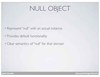 NULL OBJECT

  • Represent “null” with      an actual instance

  • Provides      default functionality

  • Clear      semantics of “null” for that domain




Amir Barylko                                         Advanced Design Patterns
 
