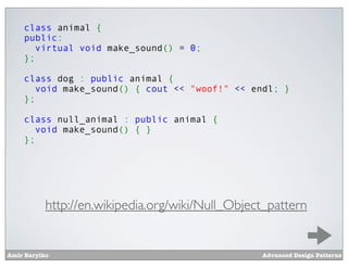 class animal {
    public:
       virtual void make_sound() = 0;
    };

    class dog : public animal {
       void make_sound() { cout << "woof!" << endl; }
    };

    class null_animal : public animal {
       void make_sound() { }
    };




           http://en.wikipedia.org/wiki/Null_Object_pattern


Amir Barylko                                      Advanced Design Patterns
 