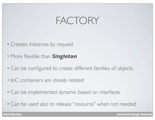 FACTORY

  • Creates      instances by request

  • More       ﬂexible than Singleton

  • Can    be conﬁgured to create different families of objects

  • IoC    containers are closely related

  • Can    be implemented dynamic based on interfaces

  • Can    be used also to release “resource” when not needed
Amir Barylko                                           Advanced Design Patterns
 