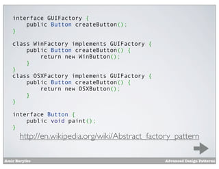 interface GUIFactory {
       public Button createButton();
   }

   class WinFactory implements GUIFactory {
       public Button createButton() {
           return new WinButton();
       }
   }
   class OSXFactory implements GUIFactory {
       public Button createButton() {
           return new OSXButton();
       }
   }

   interface Button {
       public void paint();
   }
      http://en.wikipedia.org/wiki/Abstract_factory_pattern

Amir Barylko                                    Advanced Design Patterns
 