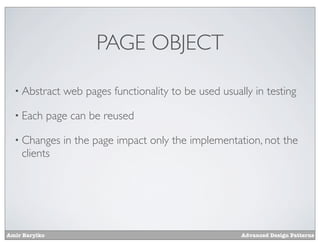 PAGE OBJECT

  • Abstract      web pages functionality to be used usually in testing

  • Each       page can be reused

  • Changes       in the page impact only the implementation, not the
    clients




Amir Barylko                                              Advanced Design Patterns
 