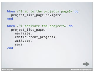 When /^I go to the projects page$/ do
       project_list_page.navigate
     end

     When /^I activate the project$/ do
       project_list_page.
         navigate.
         edit(current_project).
         activate.
         save
     end




Amir Barylko                          Advanced Design Patterns
 