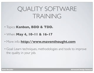 QUALITY SOFTWARE
                    TRAINING
  • Topics: Kanban,    BDD & TDD.

  • When: May       4, 10-11 & 16-17

  • More       info: http://www.maventhought.com

  • Goal: Learn  techniques, methodologies and tools to improve
    the quality in your job.



Amir Barylko                                       Advanced Design Patterns
 