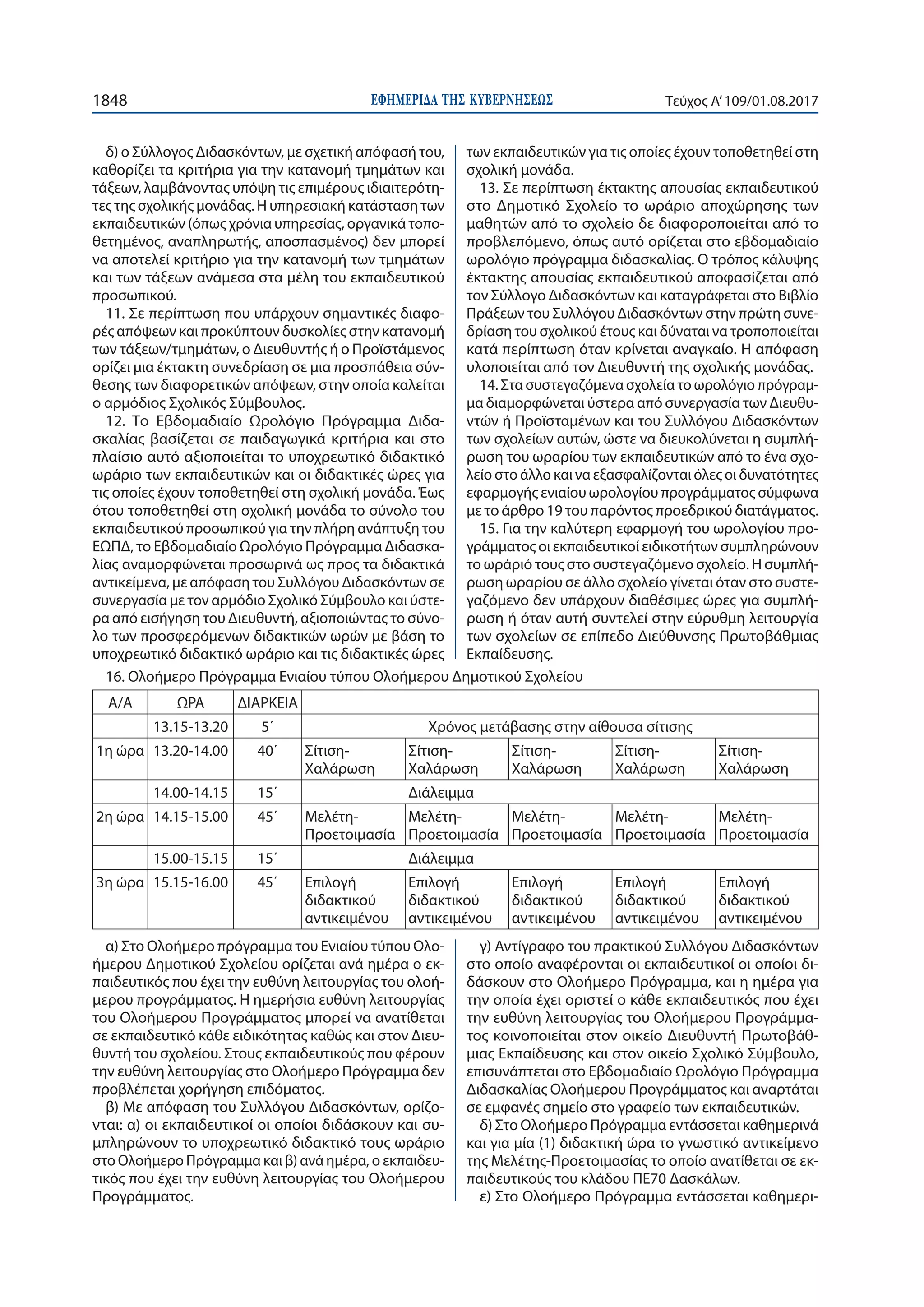 ΕΦΗΜΕΡΙ∆Α TΗΣ ΚΥΒΕΡΝΗΣΕΩΣ1848 Τεύχος Α’109/01.08.2017
δ) ο Σύλλογος Διδασκόντων, με σχετική απόφασή του,
καθορίζει τα κριτήρια για την κατανομή τμημάτων και
τάξεων, λαμβάνοντας υπόψη τις επιμέρους ιδιαιτερότη-
τες της σχολικής μονάδας. Η υπηρεσιακή κατάσταση των
εκπαιδευτικών (όπως χρόνια υπηρεσίας, οργανικά τοπο-
θετημένος, αναπληρωτής, αποσπασμένος) δεν μπορεί
να αποτελεί κριτήριο για την κατανομή των τμημάτων
και των τάξεων ανάμεσα στα μέλη του εκπαιδευτικού
προσωπικού.
11. Σε περίπτωση που υπάρχουν σημαντικές διαφο-
ρές απόψεων και προκύπτουν δυσκολίες στην κατανομή
των τάξεων/τμημάτων, ο Διευθυντής ή ο Προϊστάμενος
ορίζει μια έκτακτη συνεδρίαση σε μια προσπάθεια σύν-
θεσης των διαφορετικών απόψεων, στην οποία καλείται
ο αρμόδιος Σχολικός Σύμβουλος.
12. Το Εβδομαδιαίο Ωρολόγιο Πρόγραμμα Διδα-
σκαλίας βασίζεται σε παιδαγωγικά κριτήρια και στο
πλαίσιο αυτό αξιοποιείται το υποχρεωτικό διδακτικό
ωράριο των εκπαιδευτικών και οι διδακτικές ώρες για
τις οποίες έχουν τοποθετηθεί στη σχολική μονάδα. Έως
ότου τοποθετηθεί στη σχολική μονάδα το σύνολο του
εκπαιδευτικού προσωπικού για την πλήρη ανάπτυξη του
ΕΩΠΔ, το Εβδομαδιαίο Ωρολόγιο Πρόγραμμα Διδασκα-
λίας αναμορφώνεται προσωρινά ως προς τα διδακτικά
αντικείμενα, με απόφαση του Συλλόγου Διδασκόντων σε
συνεργασία με τον αρμόδιο Σχολικό Σύμβουλο και ύστε-
ρα από εισήγηση του Διευθυντή, αξιοποιώντας το σύνο-
λο των προσφερόμενων διδακτικών ωρών με βάση το
υποχρεωτικό διδακτικό ωράριο και τις διδακτικές ώρες
των εκπαιδευτικών για τις οποίες έχουν τοποθετηθεί στη
σχολική μονάδα.
13. Σε περίπτωση έκτακτης απουσίας εκπαιδευτικού
στο Δημοτικό Σχολείο το ωράριο αποχώρησης των
μαθητών από το σχολείο δε διαφοροποιείται από το
προβλεπόμενο, όπως αυτό ορίζεται στο εβδομαδιαίο
ωρολόγιο πρόγραμμα διδασκαλίας. Ο τρόπος κάλυψης
έκτακτης απουσίας εκπαιδευτικού αποφασίζεται από
τον Σύλλογο Διδασκόντων και καταγράφεται στο Βιβλίο
Πράξεων του Συλλόγου Διδασκόντων στην πρώτη συνε-
δρίαση του σχολικού έτους και δύναται να τροποποιείται
κατά περίπτωση όταν κρίνεται αναγκαίο. Η απόφαση
υλοποιείται από τον Διευθυντή της σχολικής μονάδας.
14. Στα συστεγαζόμενα σχολεία το ωρολόγιο πρόγραμ-
μα διαμορφώνεται ύστερα από συνεργασία των Διευθυ-
ντών ή Προϊσταμένων και του Συλλόγου Διδασκόντων
των σχολείων αυτών, ώστε να διευκολύνεται η συμπλή-
ρωση του ωραρίου των εκπαιδευτικών από το ένα σχο-
λείο στο άλλο και να εξασφαλίζονται όλες οι δυνατότητες
εφαρμογής ενιαίου ωρολογίου προγράμματος σύμφωνα
με το άρθρο 19 του παρόντος προεδρικού διατάγματος.
15. Για την καλύτερη εφαρμογή του ωρολογίου προ-
γράμματος οι εκπαιδευτικοί ειδικοτήτων συμπληρώνουν
το ωράριό τους στο συστεγαζόμενο σχολείο. Η συμπλή-
ρωση ωραρίου σε άλλο σχολείο γίνεται όταν στο συστε-
γαζόμενο δεν υπάρχουν διαθέσιμες ώρες για συμπλή-
ρωση ή όταν αυτή συντελεί στην εύρυθμη λειτουργία
των σχολείων σε επίπεδο Διεύθυνσης Πρωτοβάθμιας
Εκπαίδευσης.
16. Ολοήμερο Πρόγραμμα Ενιαίου τύπου Ολοήμερου Δημοτικού Σχολείου
Α/Α ΩΡΑ ΔΙΑΡΚΕΙΑ
13.15-13.20 5΄ Χρόνος μετάβασης στην αίθουσα σίτισης
1η ώρα 13.20-14.00 40΄ Σίτιση-
Χαλάρωση
Σίτιση-
Χαλάρωση
Σίτιση-
Χαλάρωση
Σίτιση-
Χαλάρωση
Σίτιση-
Χαλάρωση
14.00-14.15 15΄ Διάλειμμα
2η ώρα 14.15-15.00 45΄ Μελέτη-
Προετοιμασία
Μελέτη-
Προετοιμασία
Μελέτη-
Προετοιμασία
Μελέτη-
Προετοιμασία
Μελέτη-
Προετοιμασία
15.00-15.15 15΄ Διάλειμμα
3η ώρα 15.15-16.00 45΄ Επιλογή
διδακτικού
αντικειμένου
Επιλογή
διδακτικού
αντικειμένου
Επιλογή
διδακτικού
αντικειμένου
Επιλογή
διδακτικού
αντικειμένου
Επιλογή
διδακτικού
αντικειμένου
α) Στο Ολοήμερο πρόγραμμα του Ενιαίου τύπου Ολο-
ήμερου Δημοτικού Σχολείου ορίζεται ανά ημέρα ο εκ-
παιδευτικός που έχει την ευθύνη λειτουργίας του ολοή-
μερου προγράμματος. Η ημερήσια ευθύνη λειτουργίας
του Ολοήμερου Προγράμματος μπορεί να ανατίθεται
σε εκπαιδευτικό κάθε ειδικότητας καθώς και στον Διευ-
θυντή του σχολείου. Στους εκπαιδευτικούς που φέρουν
την ευθύνη λειτουργίας στο Ολοήμερο Πρόγραμμα δεν
προβλέπεται χορήγηση επιδόματος.
β) Με απόφαση του Συλλόγου Διδασκόντων, ορίζο-
νται: α) οι εκπαιδευτικοί οι οποίοι διδάσκουν και συ-
μπληρώνουν το υποχρεωτικό διδακτικό τους ωράριο
στο Ολοήμερο Πρόγραμμα και β) ανά ημέρα, ο εκπαιδευ-
τικός που έχει την ευθύνη λειτουργίας του Ολοήμερου
Προγράμματος.
γ) Αντίγραφο του πρακτικού Συλλόγου Διδασκόντων
στο οποίο αναφέρονται οι εκπαιδευτικοί οι οποίοι δι-
δάσκουν στο Ολοήμερο Πρόγραμμα, και η ημέρα για
την οποία έχει οριστεί ο κάθε εκπαιδευτικός που έχει
την ευθύνη λειτουργίας του Ολοήμερου Προγράμμα-
τος κοινοποιείται στον οικείο Διευθυντή Πρωτοβάθ-
μιας Εκπαίδευσης και στον οικείο Σχολικό Σύμβουλο,
επισυνάπτεται στο Εβδομαδιαίο Ωρολόγιο Πρόγραμμα
Διδασκαλίας Ολοήμερου Προγράμματος και αναρτάται
σε εμφανές σημείο στο γραφείο των εκπαιδευτικών.
δ) Στο Ολοήμερο Πρόγραμμα εντάσσεται καθημερινά
και για μία (1) διδακτική ώρα το γνωστικό αντικείμενο
της Μελέτης-Προετοιμασίας το οποίο ανατίθεται σε εκ-
παιδευτικούς του κλάδου ΠΕ70 Δασκάλων.
ε) Στο Ολοήμερο Πρόγραμμα εντάσσεται καθημερι-
 