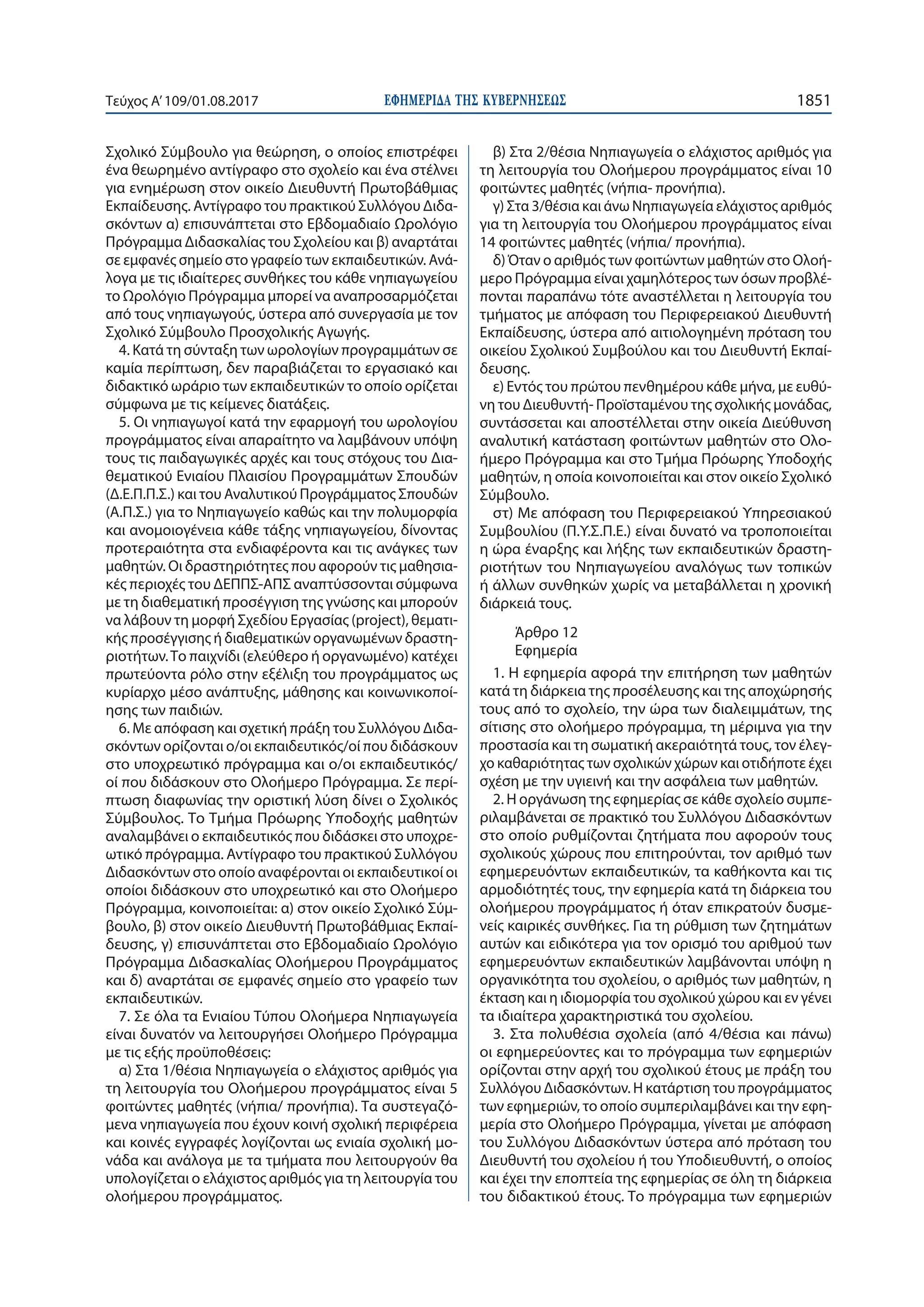 ΕΦΗΜΕΡΙ∆Α TΗΣ ΚΥΒΕΡΝΗΣΕΩΣ 1851Τεύχος Α’109/01.08.2017
Σχολικό Σύμβουλο για θεώρηση, ο οποίος επιστρέφει
ένα θεωρημένο αντίγραφο στο σχολείο και ένα στέλνει
για ενημέρωση στον οικείο Διευθυντή Πρωτοβάθμιας
Εκπαίδευσης. Αντίγραφο του πρακτικού Συλλόγου Διδα-
σκόντων α) επισυνάπτεται στο Εβδομαδιαίο Ωρολόγιο
Πρόγραμμα Διδασκαλίας του Σχολείου και β) αναρτάται
σε εμφανές σημείο στο γραφείο των εκπαιδευτικών. Ανά-
λογα με τις ιδιαίτερες συνθήκες του κάθε νηπιαγωγείου
το Ωρολόγιο Πρόγραμμα μπορεί να αναπροσαρμόζεται
από τους νηπιαγωγούς, ύστερα από συνεργασία με τον
Σχολικό Σύμβουλο Προσχολικής Αγωγής.
4. Κατά τη σύνταξη των ωρολογίων προγραμμάτων σε
καμία περίπτωση, δεν παραβιάζεται το εργασιακό και
διδακτικό ωράριο των εκπαιδευτικών το οποίο ορίζεται
σύμφωνα με τις κείμενες διατάξεις.
5. Οι νηπιαγωγοί κατά την εφαρμογή του ωρολογίου
προγράμματος είναι απαραίτητο να λαμβάνουν υπόψη
τους τις παιδαγωγικές αρχές και τους στόχους του Δια-
θεματικού Ενιαίου Πλαισίου Προγραμμάτων Σπουδών
(Δ.Ε.Π.Π.Σ.) και του Αναλυτικού Προγράμματος Σπουδών
(Α.Π.Σ.) για το Νηπιαγωγείο καθώς και την πολυμορφία
και ανομοιογένεια κάθε τάξης νηπιαγωγείου, δίνοντας
προτεραιότητα στα ενδιαφέροντα και τις ανάγκες των
μαθητών. Οι δραστηριότητες που αφορούν τις μαθησια-
κές περιοχές του ΔΕΠΠΣ-ΑΠΣ αναπτύσσονται σύμφωνα
με τη διαθεματική προσέγγιση της γνώσης και μπορούν
να λάβουν τη μορφή Σχεδίου Εργασίας (project), θεματι-
κής προσέγγισης ή διαθεματικών οργανωμένων δραστη-
ριοτήτων.Το παιχνίδι (ελεύθερο ή οργανωμένο) κατέχει
πρωτεύοντα ρόλο στην εξέλιξη του προγράμματος ως
κυρίαρχο μέσο ανάπτυξης, μάθησης και κοινωνικοποί-
ησης των παιδιών.
6. Με απόφαση και σχετική πράξη του Συλλόγου Διδα-
σκόντων ορίζονται ο/οι εκπαιδευτικός/οί που διδάσκουν
στο υποχρεωτικό πρόγραμμα και ο/οι εκπαιδευτικός/
οί που διδάσκουν στο Ολοήμερο Πρόγραμμα. Σε περί-
πτωση διαφωνίας την οριστική λύση δίνει ο Σχολικός
Σύμβουλος. Το Τμήμα Πρόωρης Υποδοχής μαθητών
αναλαμβάνει ο εκπαιδευτικός που διδάσκει στο υποχρε-
ωτικό πρόγραμμα. Αντίγραφο του πρακτικού Συλλόγου
Διδασκόντων στο οποίο αναφέρονται οι εκπαιδευτικοί οι
οποίοι διδάσκουν στο υποχρεωτικό και στο Ολοήμερο
Πρόγραμμα, κοινοποιείται: α) στον οικείο Σχολικό Σύμ-
βουλο, β) στον οικείο Διευθυντή Πρωτοβάθμιας Εκπαί-
δευσης, γ) επισυνάπτεται στο Εβδομαδιαίο Ωρολόγιο
Πρόγραμμα Διδασκαλίας Ολοήμερου Προγράμματος
και δ) αναρτάται σε εμφανές σημείο στο γραφείο των
εκπαιδευτικών.
7. Σε όλα τα Ενιαίου Τύπου Ολοήμερα Νηπιαγωγεία
είναι δυνατόν να λειτουργήσει Ολοήμερο Πρόγραμμα
με τις εξής προϋποθέσεις:
α) Στα 1/θέσια Νηπιαγωγεία ο ελάχιστος αριθμός για
τη λειτουργία του Ολοήμερου προγράμματος είναι 5
φοιτώντες μαθητές (νήπια/ προνήπια). Τα συστεγαζό-
μενα νηπιαγωγεία που έχουν κοινή σχολική περιφέρεια
και κοινές εγγραφές λογίζονται ως ενιαία σχολική μο-
νάδα και ανάλογα με τα τμήματα που λειτουργούν θα
υπολογίζεται ο ελάχιστος αριθμός για τη λειτουργία του
ολοήμερου προγράμματος.
β) Στα 2/θέσια Νηπιαγωγεία ο ελάχιστος αριθμός για
τη λειτουργία του Ολοήμερου προγράμματος είναι 10
φοιτώντες μαθητές (νήπια- προνήπια).
γ) Στα 3/θέσια και άνω Νηπιαγωγεία ελάχιστος αριθμός
για τη λειτουργία του Ολοήμερου προγράμματος είναι
14 φοιτώντες μαθητές (νήπια/ προνήπια).
δ) Όταν ο αριθμός των φοιτώντων μαθητών στο Ολοή-
μερο Πρόγραμμα είναι χαμηλότερος των όσων προβλέ-
πονται παραπάνω τότε αναστέλλεται η λειτουργία του
τμήματος με απόφαση του Περιφερειακού Διευθυντή
Εκπαίδευσης, ύστερα από αιτιολογημένη πρόταση του
οικείου Σχολικού Συμβούλου και του Διευθυντή Εκπαί-
δευσης.
ε) Εντός του πρώτου πενθημέρου κάθε μήνα, με ευθύ-
νη του Διευθυντή- Προϊσταμένου της σχολικής μονάδας,
συντάσσεται και αποστέλλεται στην οικεία Διεύθυνση
αναλυτική κατάσταση φοιτώντων μαθητών στο Ολο-
ήμερο Πρόγραμμα και στο Τμήμα Πρόωρης Υποδοχής
μαθητών, η οποία κοινοποιείται και στον οικείο Σχολικό
Σύμβουλο.
στ) Με απόφαση του Περιφερειακού Υπηρεσιακού
Συμβουλίου (Π.Υ.Σ.Π.Ε.) είναι δυνατό να τροποποιείται
η ώρα έναρξης και λήξης των εκπαιδευτικών δραστη-
ριοτήτων του Νηπιαγωγείου αναλόγως των τοπικών
ή άλλων συνθηκών χωρίς να μεταβάλλεται η χρονική
διάρκειά τους.
Άρθρο 12
Εφημερία
1. Η εφημερία αφορά την επιτήρηση των μαθητών
κατά τη διάρκεια της προσέλευσης και της αποχώρησής
τους από το σχολείο, την ώρα των διαλειμμάτων, της
σίτισης στο ολοήμερο πρόγραμμα, τη μέριμνα για την
προστασία και τη σωματική ακεραιότητά τους, τον έλεγ-
χο καθαριότητας των σχολικών χώρων και οτιδήποτε έχει
σχέση με την υγιεινή και την ασφάλεια των μαθητών.
2. Η οργάνωση της εφημερίας σε κάθε σχολείο συμπε-
ριλαμβάνεται σε πρακτικό του Συλλόγου Διδασκόντων
στο οποίο ρυθμίζονται ζητήματα που αφορούν τους
σχολικούς χώρους που επιτηρούνται, τον αριθμό των
εφημερευόντων εκπαιδευτικών, τα καθήκοντα και τις
αρμοδιότητές τους, την εφημερία κατά τη διάρκεια του
ολοήμερου προγράμματος ή όταν επικρατούν δυσμε-
νείς καιρικές συνθήκες. Για τη ρύθμιση των ζητημάτων
αυτών και ειδικότερα για τον ορισμό του αριθμού των
εφημερευόντων εκπαιδευτικών λαμβάνονται υπόψη η
οργανικότητα του σχολείου, ο αριθμός των μαθητών, η
έκταση και η ιδιομορφία του σχολικού χώρου και εν γένει
τα ιδιαίτερα χαρακτηριστικά του σχολείου.
3. Στα πολυθέσια σχολεία (από 4/θέσια και πάνω)
οι εφημερεύοντες και το πρόγραμμα των εφημεριών
ορίζονται στην αρχή του σχολικού έτους με πράξη του
Συλλόγου Διδασκόντων. Η κατάρτιση του προγράμματος
των εφημεριών, το οποίο συμπεριλαμβάνει και την εφη-
μερία στο Ολοήμερο Πρόγραμμα, γίνεται με απόφαση
του Συλλόγου Διδασκόντων ύστερα από πρόταση του
Διευθυντή του σχολείου ή του Υποδιευθυντή, ο οποίος
και έχει την εποπτεία της εφημερίας σε όλη τη διάρκεια
του διδακτικού έτους. Το πρόγραμμα των εφημεριών
 