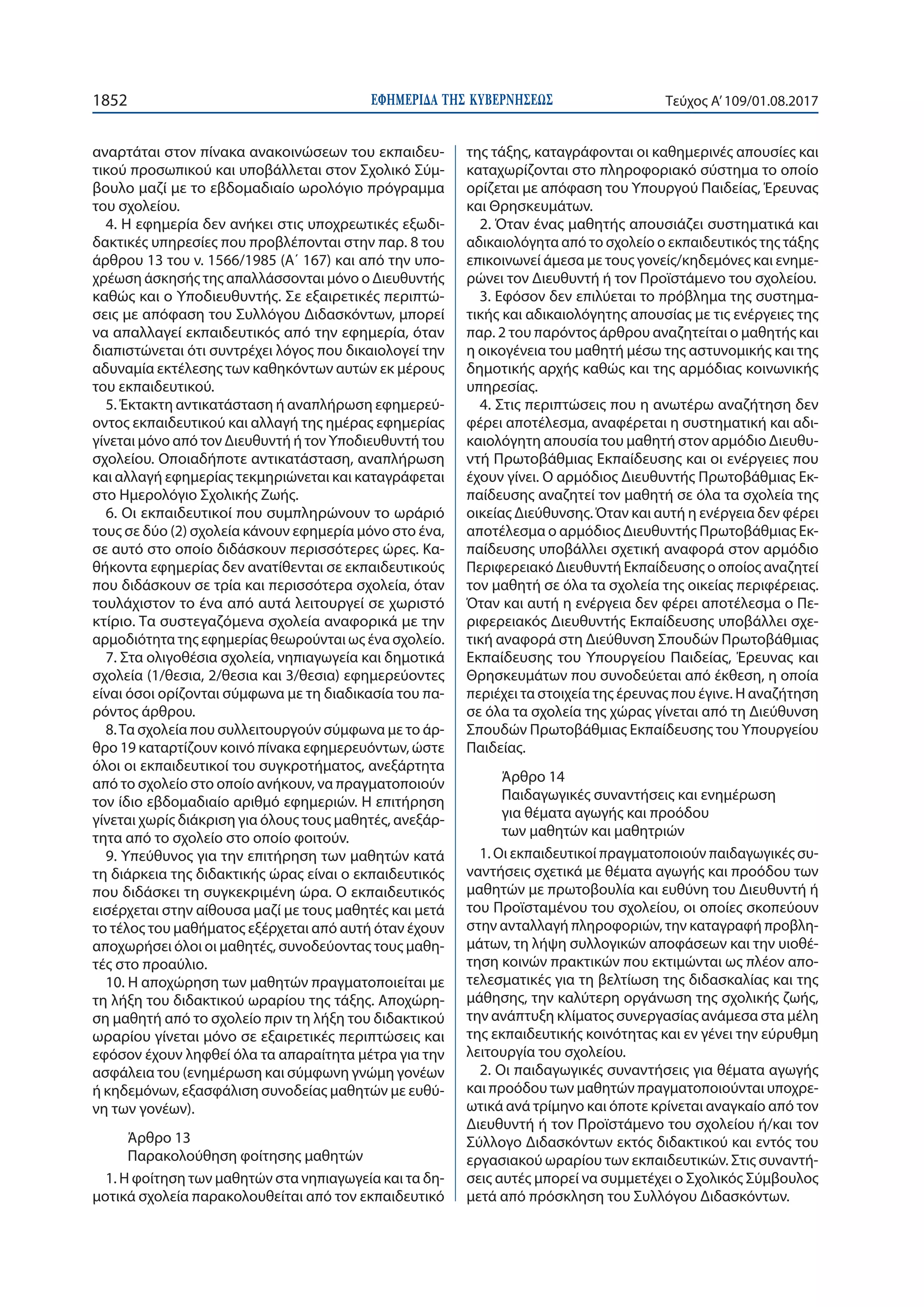 ΕΦΗΜΕΡΙ∆Α TΗΣ ΚΥΒΕΡΝΗΣΕΩΣ1852 Τεύχος Α’109/01.08.2017
αναρτάται στον πίνακα ανακοινώσεων του εκπαιδευ-
τικού προσωπικού και υποβάλλεται στον Σχολικό Σύμ-
βουλο μαζί με το εβδομαδιαίο ωρολόγιο πρόγραμμα
του σχολείου.
4. Η εφημερία δεν ανήκει στις υποχρεωτικές εξωδι-
δακτικές υπηρεσίες που προβλέπονται στην παρ. 8 του
άρθρου 13 του ν. 1566/1985 (Α΄ 167) και από την υπο-
χρέωση άσκησής της απαλλάσσονται μόνο ο Διευθυντής
καθώς και ο Υποδιευθυντής. Σε εξαιρετικές περιπτώ-
σεις με απόφαση του Συλλόγου Διδασκόντων, μπορεί
να απαλλαγεί εκπαιδευτικός από την εφημερία, όταν
διαπιστώνεται ότι συντρέχει λόγος που δικαιολογεί την
αδυναμία εκτέλεσης των καθηκόντων αυτών εκ μέρους
του εκπαιδευτικού.
5. Έκτακτη αντικατάσταση ή αναπλήρωση εφημερεύ-
οντος εκπαιδευτικού και αλλαγή της ημέρας εφημερίας
γίνεται μόνο από τον Διευθυντή ή τον Υποδιευθυντή του
σχολείου. Οποιαδήποτε αντικατάσταση, αναπλήρωση
και αλλαγή εφημερίας τεκμηριώνεται και καταγράφεται
στο Ημερολόγιο Σχολικής Ζωής.
6. Οι εκπαιδευτικοί που συμπληρώνουν το ωράριό
τους σε δύο (2) σχολεία κάνουν εφημερία μόνο στο ένα,
σε αυτό στο οποίο διδάσκουν περισσότερες ώρες. Κα-
θήκοντα εφημερίας δεν ανατίθενται σε εκπαιδευτικούς
που διδάσκουν σε τρία και περισσότερα σχολεία, όταν
τουλάχιστον το ένα από αυτά λειτουργεί σε χωριστό
κτίριο. Τα συστεγαζόμενα σχολεία αναφορικά με την
αρμοδιότητα της εφημερίας θεωρούνται ως ένα σχολείο.
7. Στα ολιγοθέσια σχολεία, νηπιαγωγεία και δημοτικά
σχολεία (1/θεσια, 2/θεσια και 3/θεσια) εφημερεύοντες
είναι όσοι ορίζονται σύμφωνα με τη διαδικασία του πα-
ρόντος άρθρου.
8.Τα σχολεία που συλλειτουργούν σύμφωνα με το άρ-
θρο 19 καταρτίζουν κοινό πίνακα εφημερευόντων, ώστε
όλοι οι εκπαιδευτικοί του συγκροτήματος, ανεξάρτητα
από το σχολείο στο οποίο ανήκουν, να πραγματοποιούν
τον ίδιο εβδομαδιαίο αριθμό εφημεριών. Η επιτήρηση
γίνεται χωρίς διάκριση για όλους τους μαθητές, ανεξάρ-
τητα από το σχολείο στο οποίο φοιτούν.
9. Υπεύθυνος για την επιτήρηση των μαθητών κατά
τη διάρκεια της διδακτικής ώρας είναι ο εκπαιδευτικός
που διδάσκει τη συγκεκριμένη ώρα. Ο εκπαιδευτικός
εισέρχεται στην αίθουσα μαζί με τους μαθητές και μετά
το τέλος του μαθήματος εξέρχεται από αυτή όταν έχουν
αποχωρήσει όλοι οι μαθητές, συνοδεύοντας τους μαθη-
τές στο προαύλιο.
10. Η αποχώρηση των μαθητών πραγματοποιείται με
τη λήξη του διδακτικού ωραρίου της τάξης. Αποχώρη-
ση μαθητή από το σχολείο πριν τη λήξη του διδακτικού
ωραρίου γίνεται μόνο σε εξαιρετικές περιπτώσεις και
εφόσον έχουν ληφθεί όλα τα απαραίτητα μέτρα για την
ασφάλεια του (ενημέρωση και σύμφωνη γνώμη γονέων
ή κηδεμόνων, εξασφάλιση συνοδείας μαθητών με ευθύ-
νη των γονέων).
Άρθρο 13
Παρακολούθηση φοίτησης μαθητών
1. Η φοίτηση των μαθητών στα νηπιαγωγεία και τα δη-
μοτικά σχολεία παρακολουθείται από τον εκπαιδευτικό
της τάξης, καταγράφονται οι καθημερινές απουσίες και
καταχωρίζονται στο πληροφοριακό σύστημα το οποίο
ορίζεται με απόφαση του Υπουργού Παιδείας, Έρευνας
και Θρησκευμάτων.
2. Όταν ένας μαθητής απουσιάζει συστηματικά και
αδικαιολόγητα από το σχολείο ο εκπαιδευτικός της τάξης
επικοινωνεί άμεσα με τους γονείς/κηδεμόνες και ενημε-
ρώνει τον Διευθυντή ή τον Προϊστάμενο του σχολείου.
3. Εφόσον δεν επιλύεται το πρόβλημα της συστημα-
τικής και αδικαιολόγητης απουσίας με τις ενέργειες της
παρ. 2 του παρόντος άρθρου αναζητείται ο μαθητής και
η οικογένεια του μαθητή μέσω της αστυνομικής και της
δημοτικής αρχής καθώς και της αρμόδιας κοινωνικής
υπηρεσίας.
4. Στις περιπτώσεις που η ανωτέρω αναζήτηση δεν
φέρει αποτέλεσμα, αναφέρεται η συστηματική και αδι-
καιολόγητη απουσία του μαθητή στον αρμόδιο Διευθυ-
ντή Πρωτοβάθμιας Εκπαίδευσης και οι ενέργειες που
έχουν γίνει. Ο αρμόδιος Διευθυντής Πρωτοβάθμιας Εκ-
παίδευσης αναζητεί τον μαθητή σε όλα τα σχολεία της
οικείας Διεύθυνσης. Όταν και αυτή η ενέργεια δεν φέρει
αποτέλεσμα ο αρμόδιος Διευθυντής Πρωτοβάθμιας Εκ-
παίδευσης υποβάλλει σχετική αναφορά στον αρμόδιο
Περιφερειακό Διευθυντή Εκπαίδευσης ο οποίος αναζητεί
τον μαθητή σε όλα τα σχολεία της οικείας περιφέρειας.
Όταν και αυτή η ενέργεια δεν φέρει αποτέλεσμα ο Πε-
ριφερειακός Διευθυντής Εκπαίδευσης υποβάλλει σχε-
τική αναφορά στη Διεύθυνση Σπουδών Πρωτοβάθμιας
Εκπαίδευσης του Υπουργείου Παιδείας, Έρευνας και
Θρησκευμάτων που συνοδεύεται από έκθεση, η οποία
περιέχει τα στοιχεία της έρευνας που έγινε. Η αναζήτηση
σε όλα τα σχολεία της χώρας γίνεται από τη Διεύθυνση
Σπουδών Πρωτοβάθμιας Εκπαίδευσης του Υπουργείου
Παιδείας.
Άρθρο 14
Παιδαγωγικές συναντήσεις και ενημέρωση
για θέματα αγωγής και προόδου
των μαθητών και μαθητριών
1. Οι εκπαιδευτικοί πραγματοποιούν παιδαγωγικές συ-
ναντήσεις σχετικά με θέματα αγωγής και προόδου των
μαθητών με πρωτοβουλία και ευθύνη του Διευθυντή ή
του Προϊσταμένου του σχολείου, οι οποίες σκοπεύουν
στην ανταλλαγή πληροφοριών, την καταγραφή προβλη-
μάτων, τη λήψη συλλογικών αποφάσεων και την υιοθέ-
τηση κοινών πρακτικών που εκτιμώνται ως πλέον απο-
τελεσματικές για τη βελτίωση της διδασκαλίας και της
μάθησης, την καλύτερη οργάνωση της σχολικής ζωής,
την ανάπτυξη κλίματος συνεργασίας ανάμεσα στα μέλη
της εκπαιδευτικής κοινότητας και εν γένει την εύρυθμη
λειτουργία του σχολείου.
2. Οι παιδαγωγικές συναντήσεις για θέματα αγωγής
και προόδου των μαθητών πραγματοποιούνται υποχρε-
ωτικά ανά τρίμηνο και όποτε κρίνεται αναγκαίο από τον
Διευθυντή ή τον Προϊστάμενο του σχολείου ή/και τον
Σύλλογο Διδασκόντων εκτός διδακτικού και εντός του
εργασιακού ωραρίου των εκπαιδευτικών. Στις συναντή-
σεις αυτές μπορεί να συμμετέχει ο Σχολικός Σύμβουλος
μετά από πρόσκληση του Συλλόγου Διδασκόντων.
 