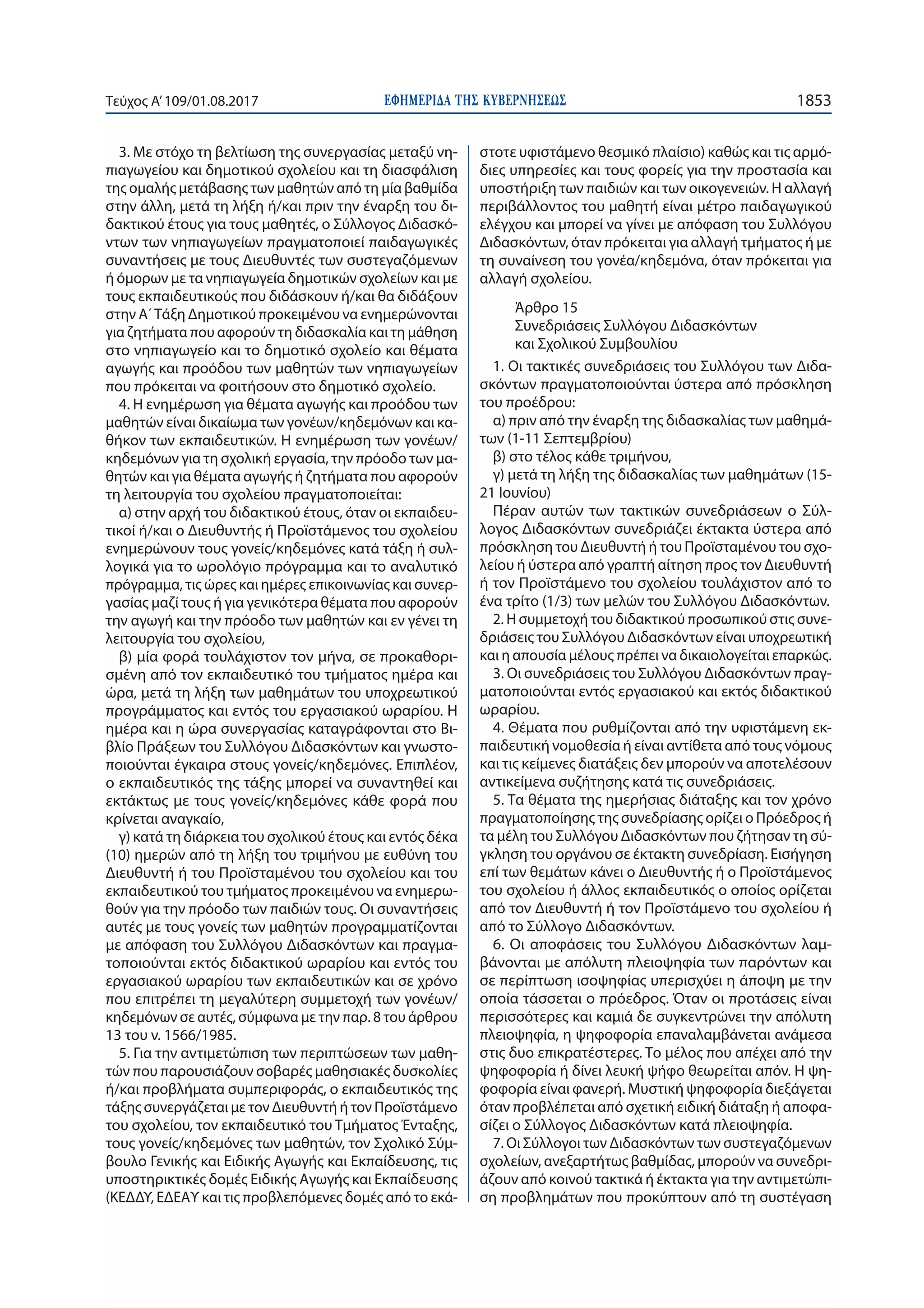 ΕΦΗΜΕΡΙ∆Α TΗΣ ΚΥΒΕΡΝΗΣΕΩΣ 1853Τεύχος Α’109/01.08.2017
3. Με στόχο τη βελτίωση της συνεργασίας μεταξύ νη-
πιαγωγείου και δημοτικού σχολείου και τη διασφάλιση
της ομαλής μετάβασης των μαθητών από τη μία βαθμίδα
στην άλλη, μετά τη λήξη ή/και πριν την έναρξη του δι-
δακτικού έτους για τους μαθητές, ο Σύλλογος Διδασκό-
ντων των νηπιαγωγείων πραγματοποιεί παιδαγωγικές
συναντήσεις με τους Διευθυντές των συστεγαζόμενων
ή όμορων με τα νηπιαγωγεία δημοτικών σχολείων και με
τους εκπαιδευτικούς που διδάσκουν ή/και θα διδάξουν
στην Α΄Τάξη Δημοτικού προκειμένου να ενημερώνονται
για ζητήματα που αφορούν τη διδασκαλία και τη μάθηση
στο νηπιαγωγείο και το δημοτικό σχολείο και θέματα
αγωγής και προόδου των μαθητών των νηπιαγωγείων
που πρόκειται να φοιτήσουν στο δημοτικό σχολείο.
4. Η ενημέρωση για θέματα αγωγής και προόδου των
μαθητών είναι δικαίωμα των γονέων/κηδεμόνων και κα-
θήκον των εκπαιδευτικών. Η ενημέρωση των γονέων/
κηδεμόνων για τη σχολική εργασία, την πρόοδο των μα-
θητών και για θέματα αγωγής ή ζητήματα που αφορούν
τη λειτουργία του σχολείου πραγματοποιείται:
α) στην αρχή του διδακτικού έτους, όταν οι εκπαιδευ-
τικοί ή/και ο Διευθυντής ή Προϊστάμενος του σχολείου
ενημερώνουν τους γονείς/κηδεμόνες κατά τάξη ή συλ-
λογικά για το ωρολόγιο πρόγραμμα και το αναλυτικό
πρόγραμμα, τις ώρες και ημέρες επικοινωνίας και συνερ-
γασίας μαζί τους ή για γενικότερα θέματα που αφορούν
την αγωγή και την πρόοδο των μαθητών και εν γένει τη
λειτουργία του σχολείου,
β) μία φορά τουλάχιστον τον μήνα, σε προκαθορι-
σμένη από τον εκπαιδευτικό του τμήματος ημέρα και
ώρα, μετά τη λήξη των μαθημάτων του υποχρεωτικού
προγράμματος και εντός του εργασιακού ωραρίου. Η
ημέρα και η ώρα συνεργασίας καταγράφονται στο Βι-
βλίο Πράξεων του Συλλόγου Διδασκόντων και γνωστο-
ποιούνται έγκαιρα στους γονείς/κηδεμόνες. Επιπλέον,
ο εκπαιδευτικός της τάξης μπορεί να συναντηθεί και
εκτάκτως με τους γονείς/κηδεμόνες κάθε φορά που
κρίνεται αναγκαίο,
γ) κατά τη διάρκεια του σχολικού έτους και εντός δέκα
(10) ημερών από τη λήξη του τριμήνου με ευθύνη του
Διευθυντή ή του Προϊσταμένου του σχολείου και του
εκπαιδευτικού του τμήματος προκειμένου να ενημερω-
θούν για την πρόοδο των παιδιών τους. Οι συναντήσεις
αυτές με τους γονείς των μαθητών προγραμματίζονται
με απόφαση του Συλλόγου Διδασκόντων και πραγμα-
τοποιούνται εκτός διδακτικού ωραρίου και εντός του
εργασιακού ωραρίου των εκπαιδευτικών και σε χρόνο
που επιτρέπει τη μεγαλύτερη συμμετοχή των γονέων/
κηδεμόνων σε αυτές, σύμφωνα με την παρ. 8 του άρθρου
13 του ν. 1566/1985.
5. Για την αντιμετώπιση των περιπτώσεων των μαθη-
τών που παρουσιάζουν σοβαρές μαθησιακές δυσκολίες
ή/και προβλήματα συμπεριφοράς, ο εκπαιδευτικός της
τάξης συνεργάζεται με τον Διευθυντή ή τον Προϊστάμενο
του σχολείου, τον εκπαιδευτικό του Τμήματος Ένταξης,
τους γoνείς/κηδεμόνες των μαθητών, τον Σχολικό Σύμ-
βουλο Γενικής και Ειδικής Αγωγής και Εκπαίδευσης, τις
υποστηρικτικές δομές Ειδικής Αγωγής και Εκπαίδευσης
(ΚΕΔΔΥ, ΕΔΕΑΥ και τις προβλεπόμενες δομές από το εκά-
στοτε υφιστάμενο θεσμικό πλαίσιο) καθώς και τις αρμό-
διες υπηρεσίες και τους φορείς για την προστασία και
υποστήριξη των παιδιών και των οικογενειών. Η αλλαγή
περιβάλλοντος του μαθητή είναι μέτρο παιδαγωγικού
ελέγχου και μπορεί να γίνει με απόφαση του Συλλόγου
Διδασκόντων, όταν πρόκειται για αλλαγή τμήματος ή με
τη συναίνεση του γονέα/κηδεμόνα, όταν πρόκειται για
αλλαγή σχολείου.
Άρθρο 15
Συνεδριάσεις Συλλόγου Διδασκόντων
και Σχολικού Συμβουλίου
1. Οι τακτικές συνεδριάσεις του Συλλόγου των Διδα-
σκόντων πραγματοποιούνται ύστερα από πρόσκληση
του προέδρου:
α) πριν από την έναρξη της διδασκαλίας των μαθημά-
των (1-11 Σεπτεμβρίου)
β) στο τέλος κάθε τριμήνου,
γ) μετά τη λήξη της διδασκαλίας των μαθημάτων (15-
21 Ιουνίου)
Πέραν αυτών των τακτικών συνεδριάσεων ο Σύλ-
λογος Διδασκόντων συνεδριάζει έκτακτα ύστερα από
πρόσκληση του Διευθυντή ή του Προϊσταμένου του σχο-
λείου ή ύστερα από γραπτή αίτηση προς τον Διευθυντή
ή τον Προϊστάμενο του σχολείου τουλάχιστον από το
ένα τρίτο (1/3) των μελών του Συλλόγου Διδασκόντων.
2. Η συμμετοχή του διδακτικού προσωπικού στις συνε-
δριάσεις του Συλλόγου Διδασκόντων είναι υποχρεωτική
και η απουσία μέλους πρέπει να δικαιολογείται επαρκώς.
3. Οι συνεδριάσεις του Συλλόγου Διδασκόντων πραγ-
ματοποιούνται εντός εργασιακού και εκτός διδακτικού
ωραρίου.
4. Θέματα που ρυθμίζονται από την υφιστάμενη εκ-
παιδευτική νομοθεσία ή είναι αντίθετα από τους νόμους
και τις κείμενες διατάξεις δεν μπορούν να αποτελέσουν
αντικείμενα συζήτησης κατά τις συνεδριάσεις.
5. Τα θέματα της ημερήσιας διάταξης και τον χρόνο
πραγματοποίησης της συνεδρίασης ορίζει ο Πρόεδρος ή
τα μέλη του Συλλόγου Διδασκόντων που ζήτησαν τη σύ-
γκληση του οργάνου σε έκτακτη συνεδρίαση. Εισήγηση
επί των θεμάτων κάνει ο Διευθυντής ή ο Προϊστάμενος
του σχολείου ή άλλος εκπαιδευτικός ο οποίος ορίζεται
από τον Διευθυντή ή τον Προϊστάμενο του σχολείου ή
από το Σύλλογο Διδασκόντων.
6. Οι αποφάσεις του Συλλόγου Διδασκόντων λαμ-
βάνονται με απόλυτη πλειοψηφία των παρόντων και
σε περίπτωση ισοψηφίας υπερισχύει η άποψη με την
οποία τάσσεται ο πρόεδρος. Όταν οι προτάσεις είναι
περισσότερες και καμιά δε συγκεντρώνει την απόλυτη
πλειοψηφία, η ψηφοφορία επαναλαμβάνεται ανάμεσα
στις δυο επικρατέστερες. Το μέλος που απέχει από την
ψηφοφορία ή δίνει λευκή ψήφο θεωρείται απόν. Η ψη-
φοφορία είναι φανερή. Μυστική ψηφοφορία διεξάγεται
όταν προβλέπεται από σχετική ειδική διάταξη ή αποφα-
σίζει ο Σύλλογος Διδασκόντων κατά πλειοψηφία.
7. Οι Σύλλογοι των Διδασκόντων των συστεγαζόμενων
σχολείων, ανεξαρτήτως βαθμίδας, μπορούν να συνεδρι-
άζουν από κοινού τακτικά ή έκτακτα για την αντιμετώπι-
ση προβλημάτων που προκύπτουν από τη συστέγαση
 