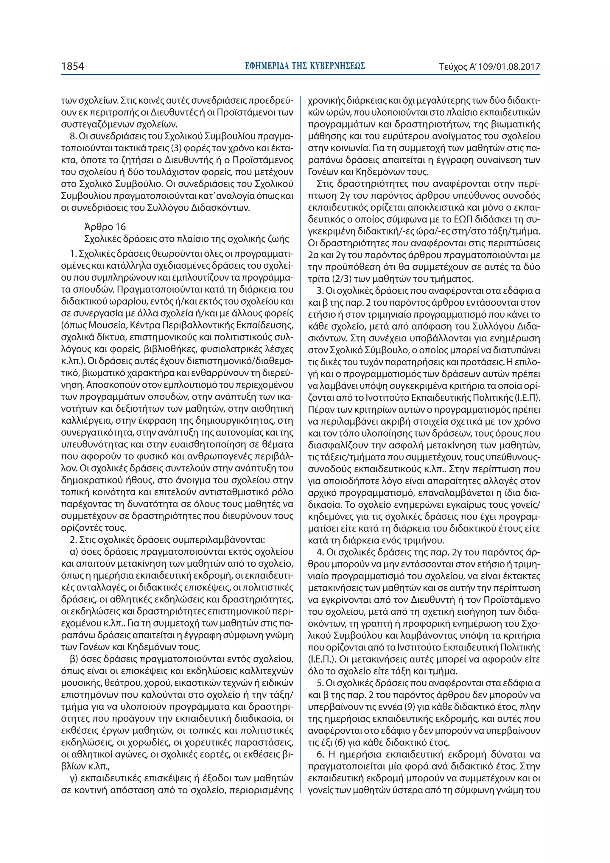 ΕΦΗΜΕΡΙ∆Α TΗΣ ΚΥΒΕΡΝΗΣΕΩΣ1854 Τεύχος Α’109/01.08.2017
των σχολείων. Στις κοινές αυτές συνεδριάσεις προεδρεύ-
ουν εκ περιτροπής οι Διευθυντές ή οι Προϊστάμενοι των
συστεγαζόμενων σχολείων.
8. Οι συνεδριάσεις του Σχολικού Συμβουλίου πραγμα-
τοποιούνται τακτικά τρεις (3) φορές τον χρόνο και έκτα-
κτα, όποτε το ζητήσει ο Διευθυντής ή ο Προϊστάμενος
του σχολείου ή δύο τουλάχιστον φορείς, που μετέχουν
στο Σχολικό Συμβούλιο. Οι συνεδριάσεις του Σχολικού
Συμβουλίου πραγματοποιούνται κατ’αναλογία όπως και
οι συνεδριάσεις του Συλλόγου Διδασκόντων.
Άρθρο 16
Σχολικές δράσεις στο πλαίσιο της σχολικής ζωής
1. Σχολικές δράσεις θεωρούνται όλες οι προγραμματι-
σμένες και κατάλληλα σχεδιασμένες δράσεις του σχολεί-
ου που συμπληρώνουν και εμπλουτίζουν τα προγράμμα-
τα σπουδών. Πραγματοποιούνται κατά τη διάρκεια του
διδακτικού ωραρίου, εντός ή/και εκτός του σχολείου και
σε συνεργασία με άλλα σχολεία ή/και με άλλους φορείς
(όπως Μουσεία, Κέντρα Περιβαλλοντικής Εκπαίδευσης,
σχολικά δίκτυα, επιστημονικούς και πολιτιστικούς συλ-
λόγους και φορείς, βιβλιοθήκες, φυσιολατρικές λέσχες
κ.λπ.). Οι δράσεις αυτές έχουν διεπιστημονικό/διαθεμα-
τικό, βιωματικό χαρακτήρα και ενθαρρύνουν τη διερεύ-
νηση. Αποσκοπούν στον εμπλουτισμό του περιεχομένου
των προγραμμάτων σπουδών, στην ανάπτυξη των ικα-
νοτήτων και δεξιοτήτων των μαθητών, στην αισθητική
καλλιέργεια, στην έκφραση της δημιουργικότητας, στη
συνεργατικότητα, στην ανάπτυξη της αυτονομίας και της
υπευθυνότητας και στην ευαισθητοποίηση σε θέματα
που αφορούν το φυσικό και ανθρωπογενές περιβάλ-
λον. Οι σχολικές δράσεις συντελούν στην ανάπτυξη του
δημοκρατικού ήθους, στο άνοιγμα του σχολείου στην
τοπική κοινότητα και επιτελούν αντισταθμιστικό ρόλο
παρέχοντας τη δυνατότητα σε όλους τους μαθητές να
συμμετέχουν σε δραστηριότητες που διευρύνουν τους
ορίζοντές τους.
2. Στις σχολικές δράσεις συμπεριλαμβάνονται:
α) όσες δράσεις πραγματοποιούνται εκτός σχολείου
και απαιτούν μετακίνηση των μαθητών από το σχολείο,
όπως η ημερήσια εκπαιδευτική εκδρομή, οι εκπαιδευτι-
κές ανταλλαγές, οι διδακτικές επισκέψεις, οι πολιτιστικές
δράσεις, οι αθλητικές εκδηλώσεις και δραστηριότητες,
οι εκδηλώσεις και δραστηριότητες επιστημονικού περι-
εχομένου κ.λπ.. Για τη συμμετοχή των μαθητών στις πα-
ραπάνω δράσεις απαιτείται η έγγραφη σύμφωνη γνώμη
των Γονέων και Κηδεμόνων τους,
β) όσες δράσεις πραγματοποιούνται εντός σχολείου,
όπως είναι οι επισκέψεις και εκδηλώσεις καλλιτεχνών
μουσικής, θεάτρου, χορού, εικαστικών τεχνών ή ειδικών
επιστημόνων που καλούνται στο σχολείο ή την τάξη/
τμήμα για να υλοποιούν προγράμματα και δραστηρι-
ότητες που προάγουν την εκπαιδευτική διαδικασία, οι
εκθέσεις έργων μαθητών, οι τοπικές και πολιτιστικές
εκδηλώσεις, οι χορωδίες, οι χορευτικές παραστάσεις,
οι αθλητικοί αγώνες, οι σχολικές εορτές, οι εκθέσεις βι-
βλίων κ.λπ.,
γ) εκπαιδευτικές επισκέψεις ή έξοδοι των μαθητών
σε κοντινή απόσταση από το σχολείο, περιορισμένης
χρονικής διάρκειας και όχι μεγαλύτερης των δύο διδακτι-
κών ωρών, που υλοποιούνται στο πλαίσιο εκπαιδευτικών
προγραμμάτων και δραστηριοτήτων, της βιωματικής
μάθησης και του ευρύτερου ανοίγματος του σχολείου
στην κοινωνία. Για τη συμμετοχή των μαθητών στις πα-
ραπάνω δράσεις απαιτείται η έγγραφη συναίνεση των
Γονέων και Κηδεμόνων τους.
Στις δραστηριότητες που αναφέρονται στην περί-
πτωση 2γ του παρόντος άρθρου υπεύθυνος συνοδός
εκπαιδευτικός ορίζεται αποκλειστικά και μόνο ο εκπαι-
δευτικός ο οποίος σύμφωνα με το ΕΩΠ διδάσκει τη συ-
γκεκριμένη διδακτική/-ες ώρα/-ες στη/στο τάξη/τμήμα.
Οι δραστηριότητες που αναφέρονται στις περιπτώσεις
2α και 2γ του παρόντος άρθρου πραγματοποιούνται με
την προϋπόθεση ότι θα συμμετέχουν σε αυτές τα δύο
τρίτα (2/3) των μαθητών του τμήματος.
3. Οι σχολικές δράσεις που αναφέρονται στα εδάφια α
και β της παρ. 2 του παρόντος άρθρου εντάσσονται στον
ετήσιο ή στον τριμηνιαίο προγραμματισμό που κάνει το
κάθε σχολείο, μετά από απόφαση του Συλλόγου Διδα-
σκόντων. Στη συνέχεια υποβάλλονται για ενημέρωση
στον Σχολικό Σύμβουλο, ο οποίος μπορεί να διατυπώνει
τις δικές του τυχόν παρατηρήσεις και προτάσεις. Η επιλο-
γή και ο προγραμματισμός των δράσεων αυτών πρέπει
να λαμβάνει υπόψη συγκεκριμένα κριτήρια τα οποία ορί-
ζονται από το Ινστιτούτο Εκπαιδευτικής Πολιτικής (Ι.Ε.Π).
Πέραν των κριτηρίων αυτών ο προγραμματισμός πρέπει
να περιλαμβάνει ακριβή στοιχεία σχετικά με τον χρόνο
και τον τόπο υλοποίησης των δράσεων, τους όρους που
διασφαλίζουν την ασφαλή μετακίνηση των μαθητών,
τις τάξεις/τμήματα που συμμετέχουν, τους υπεύθυνους-
συνοδούς εκπαιδευτικούς κ.λπ.. Στην περίπτωση που
για οποιοδήποτε λόγο είναι απαραίτητες αλλαγές στον
αρχικό προγραμματισμό, επαναλαμβάνεται η ίδια δια-
δικασία. Το σχολείο ενημερώνει εγκαίρως τους γονείς/
κηδεμόνες για τις σχολικές δράσεις που έχει προγραμ-
ματίσει είτε κατά τη διάρκεια του διδακτικού έτους είτε
κατά τη διάρκεια ενός τριμήνου.
4. Οι σχολικές δράσεις της παρ. 2γ του παρόντος άρ-
θρου μπορούν να μην εντάσσονται στον ετήσιο ή τριμη-
νιαίο προγραμματισμό του σχολείου, να είναι έκτακτες
μετακινήσεις των μαθητών και σε αυτήν την περίπτωση
να εγκρίνονται από τον Διευθυντή ή τον Προϊστάμενο
του σχολείου, μετά από τη σχετική εισήγηση των διδα-
σκόντων, τη γραπτή ή προφορική ενημέρωση του Σχο-
λικού Συμβούλου και λαμβάνοντας υπόψη τα κριτήρια
που ορίζονται από το Ινστιτούτο Εκπαιδευτική Πολιτικής
(Ι.Ε.Π.). Οι μετακινήσεις αυτές μπορεί να αφορούν είτε
όλο το σχολείο είτε τάξη και τμήμα.
5. Οι σχολικές δράσεις που αναφέρονται στα εδάφια α
και β της παρ. 2 του παρόντος άρθρου δεν μπορούν να
υπερβαίνουν τις εννέα (9) για κάθε διδακτικό έτος, πλην
της ημερήσιας εκπαιδευτικής εκδρομής, και αυτές που
αναφέρονται στο εδάφιο γ δεν μπορούν να υπερβαίνουν
τις έξι (6) για κάθε διδακτικό έτος.
6. Η ημερήσια εκπαιδευτική εκδρομή δύναται να
πραγματοποιείται μία φορά ανά διδακτικό έτος. Στην
εκπαιδευτική εκδρομή μπορούν να συμμετέχουν και οι
γονείς των μαθητών ύστερα από τη σύμφωνη γνώμη του
 