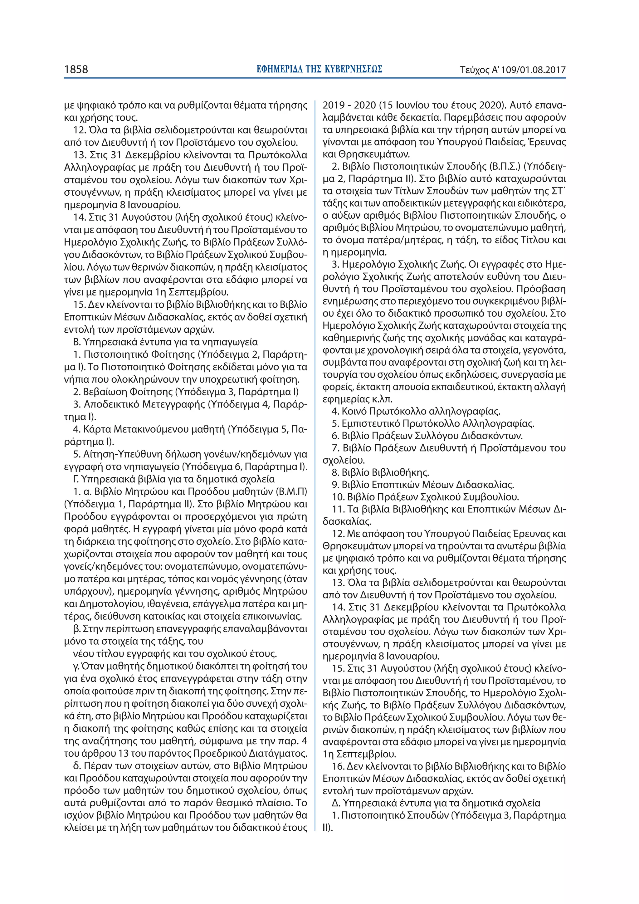 ΕΦΗΜΕΡΙ∆Α TΗΣ ΚΥΒΕΡΝΗΣΕΩΣ1858 Τεύχος Α’109/01.08.2017
με ψηφιακό τρόπο και να ρυθμίζονται θέματα τήρησης
και χρήσης τους.
12. Όλα τα βιβλία σελιδομετρούνται και θεωρούνται
από τον Διευθυντή ή τον Προϊστάμενο του σχολείου.
13. Στις 31 Δεκεμβρίου κλείνονται τα Πρωτόκολλα
Αλληλογραφίας με πράξη του Διευθυντή ή του Προϊ-
σταμένου του σχολείου. Λόγω των διακοπών των Χρι-
στουγέννων, η πράξη κλεισίματος μπορεί να γίνει με
ημερομηνία 8 Ιανουαρίου.
14. Στις 31 Αυγούστου (λήξη σχολικού έτους) κλείνο-
νται με απόφαση του Διευθυντή ή του Προϊσταμένου το
Ημερολόγιο Σχολικής Ζωής, το Βιβλίο Πράξεων Συλλό-
γου Διδασκόντων, το Βιβλίο Πράξεων Σχολικού Συμβου-
λίου. Λόγω των θερινών διακοπών, η πράξη κλεισίματος
των βιβλίων που αναφέρονται στα εδάφιο μπορεί να
γίνει με ημερομηνία 1η Σεπτεμβρίου.
15. Δεν κλείνονται το βιβλίο Βιβλιοθήκης και το Βιβλίο
Εποπτικών Μέσων Διδασκαλίας, εκτός αν δοθεί σχετική
εντολή των προϊστάμενων αρχών.
Β. Υπηρεσιακά έντυπα για τα νηπιαγωγεία
1. Πιστοποιητικό Φοίτησης (Υπόδειγμα 2, Παράρτη-
μα Ι). Το Πιστοποιητικό Φοίτησης εκδίδεται μόνο για τα
νήπια που ολοκληρώνουν την υποχρεωτική φοίτηση.
2. Βεβαίωση Φοίτησης (Υπόδειγμα 3, Παράρτημα Ι)
3. Αποδεικτικό Μετεγγραφής (Υπόδειγμα 4, Παράρ-
τημα Ι).
4. Κάρτα Μετακινούμενου μαθητή (Υπόδειγμα 5, Πα-
ράρτημα Ι).
5. Αίτηση-Υπεύθυνη δήλωση γονέων/κηδεμόνων για
εγγραφή στο νηπιαγωγείο (Υπόδειγμα 6, Παράρτημα Ι).
Γ. Υπηρεσιακά βιβλία για τα δημοτικά σχολεία
1. α. Βιβλίο Μητρώου και Προόδου μαθητών (Β.Μ.Π)
(Υπόδειγμα 1, Παράρτημα ΙΙ). Στο βιβλίο Μητρώου και
Προόδου εγγράφονται οι προσερχόμενοι για πρώτη
φορά μαθητές. Η εγγραφή γίνεται μία μόνο φορά κατά
τη διάρκεια της φοίτησης στο σχολείο. Στο βιβλίο κατα-
χωρίζονται στοιχεία που αφορούν τον μαθητή και τους
γονείς/κηδεμόνες του: ονοματεπώνυμο, ονοματεπώνυ-
μο πατέρα και μητέρας, τόπος και νoμός γέννησης (όταν
υπάρχουν), ημερομηνία γέννησης, αριθμός Μητρώου
και Δημοτολογίου, ιθαγένεια, επάγγελμα πατέρα και μη-
τέρας, διεύθυνση κατοικίας και στοιχεία επικοινωνίας.
β. Στην περίπτωση επανεγγραφής επαναλαμβάνονται
μόνο τα στοιχεία της τάξης, του
νέου τίτλου εγγραφής και του σχολικού έτους.
γ. Όταν μαθητής δημοτικού διακόπτει τη φοίτησή του
για ένα σχολικό έτος επανεγγράφεται στην τάξη στην
οποία φοιτούσε πριν τη διακοπή της φοίτησης. Στην πε-
ρίπτωση που η φοίτηση διακοπεί για δύο συνεχή σχoλι-
κά έτη, στο βιβλίο Μητρώου και Προόδου καταχωρίζεται
η διακοπή της φοίτησης καθώς επίσης και τα στοιχεία
της αναζήτησης του μαθητή, σύμφωνα με την παρ. 4
του άρθρου 13 του παρόντος Προεδρικού Διατάγματος.
δ. Πέραν των στοιχείων αυτών, στο Βιβλίο Μητρώου
και Προόδου καταχωρούνται στοιχεία που αφορούν την
πρόοδο των μαθητών του δημοτικού σχολείου, όπως
αυτά ρυθμίζονται από το παρόν θεσμικό πλαίσιο. Το
ισχύον βιβλίο Μητρώου και Προόδου των μαθητών θα
κλείσει με τη λήξη των μαθημάτων του διδακτικού έτους
2019 - 2020 (15 Ιουνίου του έτους 2020). Αυτό επανα-
λαμβάνεται κάθε δεκαετία. Παρεμβάσεις που αφορούν
τα υπηρεσιακά βιβλία και την τήρηση αυτών μπορεί να
γίνονται με απόφαση του Υπουργού Παιδείας, Έρευνας
και Θρησκευμάτων.
2. Βιβλίο Πιστοποιητικών Σπουδής (Β.Π.Σ.) (Υπόδειγ-
μα 2, Παράρτημα ΙΙ). Στο βιβλίο αυτό καταχωρούνται
τα στοιχεία των Τίτλων Σπουδών των μαθητών της ΣΤ΄
τάξης και των αποδεικτικών μετεγγραφής και ειδικότερα,
ο αύξων αριθμός Βιβλίου Πιστοποιητικών Σπουδής, ο
αριθμός Βιβλίου Μητρώου, το ονοματεπώνυμο μαθητή,
το όνομα πατέρα/μητέρας, η τάξη, το είδος Τίτλου και
η ημερομηνία.
3. Ημερολόγιο Σχολικής Ζωής. Οι εγγραφές στο Ημε-
ρολόγιο Σχολικής Ζωής αποτελούν ευθύνη του Διευ-
θυντή ή του Προϊσταμένου του σχολείου. Πρόσβαση
ενημέρωσης στο περιεχόμενο του συγκεκριμένου βιβλί-
ου έχει όλο το διδακτικό προσωπικό του σχολείου. Στο
Ημερολόγιο Σχολικής Ζωής καταχωρούνται στοιχεία της
καθημερινής ζωής της σχολικής μονάδας και καταγρά-
φονται με χρονολογική σειρά όλα τα στοιχεία, γεγονότα,
συμβάντα που αναφέρονται στη σχολική ζωή και τη λει-
τουργία του σχολείου όπως εκδηλώσεις, συνεργασία με
φορείς, έκτακτη απουσία εκπαιδευτικού, έκτακτη αλλαγή
εφημερίας κ.λπ.
4. Κοινό Πρωτόκολλο αλληλογραφίας.
5. Εμπιστευτικό Πρωτόκολλο Αλληλογραφίας.
6. Βιβλίο Πράξεων Συλλόγου Διδασκόντων.
7. Βιβλίο Πράξεων Διευθυντή ή Προϊστάμενου του
σχολείου.
8. Βιβλίο Βιβλιοθήκης.
9. Βιβλίο Εποπτικών Μέσων Διδασκαλίας.
10. Βιβλίο Πράξεων Σχολικού Συμβουλίου.
11. Τα βιβλία Βιβλιοθήκης και Εποπτικών Μέσων Δι-
δασκαλίας.
12. Με απόφαση του Υπουργού Παιδείας Έρευνας και
Θρησκευμάτων μπορεί να τηρούνται τα ανωτέρω βιβλία
με ψηφιακό τρόπο και να ρυθμίζονται θέματα τήρησης
και χρήσης τους.
13. Όλα τα βιβλία σελιδομετρούνται και θεωρούνται
από τον Διευθυντή ή τον Προϊστάμενο του σχολείου.
14. Στις 31 Δεκεμβρίου κλείνονται τα Πρωτόκολλα
Αλληλογραφίας με πράξη του Διευθυντή ή του Προϊ-
σταμένου του σχολείου. Λόγω των διακοπών των Χρι-
στουγέννων, η πράξη κλεισίματος μπορεί να γίνει με
ημερομηνία 8 Ιανουαρίου.
15. Στις 31 Αυγούστου (λήξη σχολικού έτους) κλείνο-
νται με απόφαση του Διευθυντή ή του Προϊσταμένου, το
Βιβλίο Πιστοποιητικών Σπουδής, το Ημερολόγιο Σχολι-
κής Ζωής, το Βιβλίο Πράξεων Συλλόγου Διδασκόντων,
το Βιβλίο Πράξεων Σχολικού Συμβουλίου. Λόγω των θε-
ρινών διακοπών, η πράξη κλεισίματος των βιβλίων που
αναφέρονται στα εδάφιο μπορεί να γίνει με ημερομηνία
1η Σεπτεμβρίου.
16. Δεν κλείνονται το βιβλίο Βιβλιοθήκης και το Βιβλίο
Εποπτικών Μέσων Διδασκαλίας, εκτός αν δοθεί σχετική
εντολή των προϊστάμενων αρχών.
Δ. Υπηρεσιακά έντυπα για τα δημοτικά σχολεία
1. Πιστοποιητικό Σπουδών (Υπόδειγμα 3, Παράρτημα
ΙΙ).
 