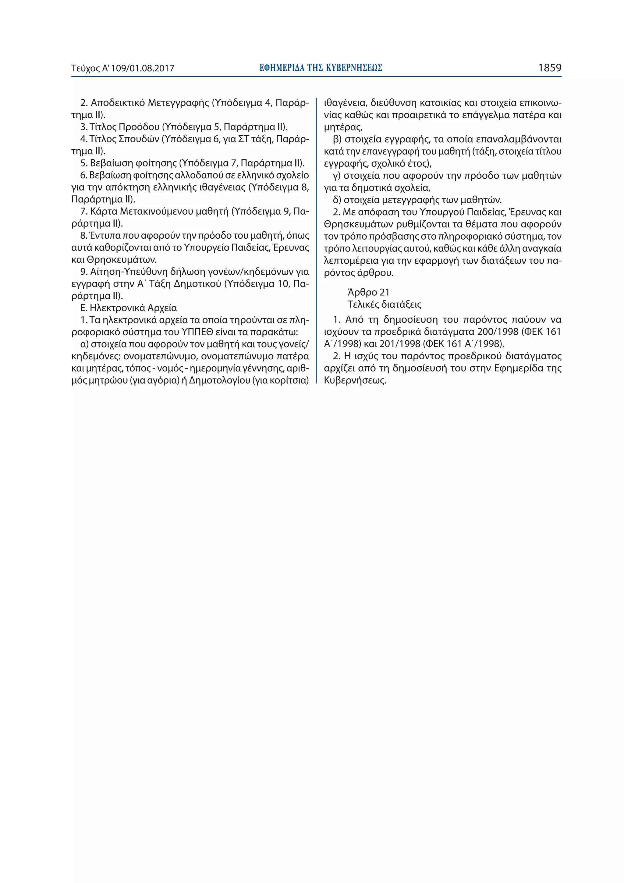 ΕΦΗΜΕΡΙ∆Α TΗΣ ΚΥΒΕΡΝΗΣΕΩΣ 1859Τεύχος Α’109/01.08.2017
2. Αποδεικτικό Μετεγγραφής (Υπόδειγμα 4, Παράρ-
τημα ΙΙ).
3. Τίτλος Προόδου (Υπόδειγμα 5, Παράρτημα ΙΙ).
4. Τίτλος Σπουδών (Υπόδειγμα 6, για ΣΤ τάξη, Παράρ-
τημα ΙΙ).
5. Βεβαίωση φοίτησης (Υπόδειγμα 7, Παράρτημα ΙΙ).
6. Βεβαίωση φοίτησης αλλοδαπού σε ελληνικό σχολείο
για την απόκτηση ελληνικής ιθαγένειας (Υπόδειγμα 8,
Παράρτημα ΙΙ).
7. Κάρτα Μετακινούμενου μαθητή (Υπόδειγμα 9, Πα-
ράρτημα ΙΙ).
8. Έντυπα που αφορούν την πρόοδο του μαθητή, όπως
αυτά καθορίζονται από το Υπουργείο Παιδείας, Έρευνας
και Θρησκευμάτων.
9. Αίτηση-Υπεύθυνη δήλωση γονέων/κηδεμόνων για
εγγραφή στην Α΄ Τάξη Δημοτικού (Υπόδειγμα 10, Πα-
ράρτημα ΙΙ).
Ε. Ηλεκτρονικά Αρχεία
1. Τα ηλεκτρονικά αρχεία τα οποία τηρούνται σε πλη-
ροφοριακό σύστημα του ΥΠΠΕΘ είναι τα παρακάτω:
α) στοιχεία που αφορούν τον μαθητή και τους γονείς/
κηδεμόνες: ονοματεπώνυμο, ονοματεπώνυμο πατέρα
και μητέρας, τόπος - νoμός - ημερομηνία γέννησης, αριθ-
μός μητρώου (για αγόρια) ή Δημοτολογίου (για κορίτσια)
ιθαγένεια, διεύθυνση κατοικίας και στοιχεία επικοινω-
νίας καθώς και προαιρετικά το επάγγελμα πατέρα και
μητέρας,
β) στοιχεία εγγραφής, τα οποία επαναλαμβάνονται
κατά την επανεγγραφή του μαθητή (τάξη, στοιχεία τίτλου
εγγραφής, σχολικό έτος),
γ) στοιχεία που αφορούν την πρόοδο των μαθητών
για τα δημοτικά σχολεία,
δ) στοιχεία μετεγγραφής των μαθητών.
2. Με απόφαση του Υπουργού Παιδείας, Έρευνας και
Θρησκευμάτων ρυθμίζονται τα θέματα που αφορούν
τον τρόπο πρόσβασης στο πληροφοριακό σύστημα, τον
τρόπο λειτουργίας αυτού, καθώς και κάθε άλλη αναγκαία
λεπτομέρεια για την εφαρμογή των διατάξεων του πα-
ρόντος άρθρου.
Άρθρο 21
Τελικές διατάξεις
1. Από τη δημοσίευση του παρόντος παύουν να
ισχύουν τα προεδρικά διατάγματα 200/1998 (ΦΕΚ 161
Α΄/1998) και 201/1998 (ΦΕΚ 161 Α΄/1998).
2. Η ισχύς του παρόντος προεδρικού διατάγματος
αρχίζει από τη δημοσίευσή του στην Εφημερίδα της
Κυβερνήσεως.
 