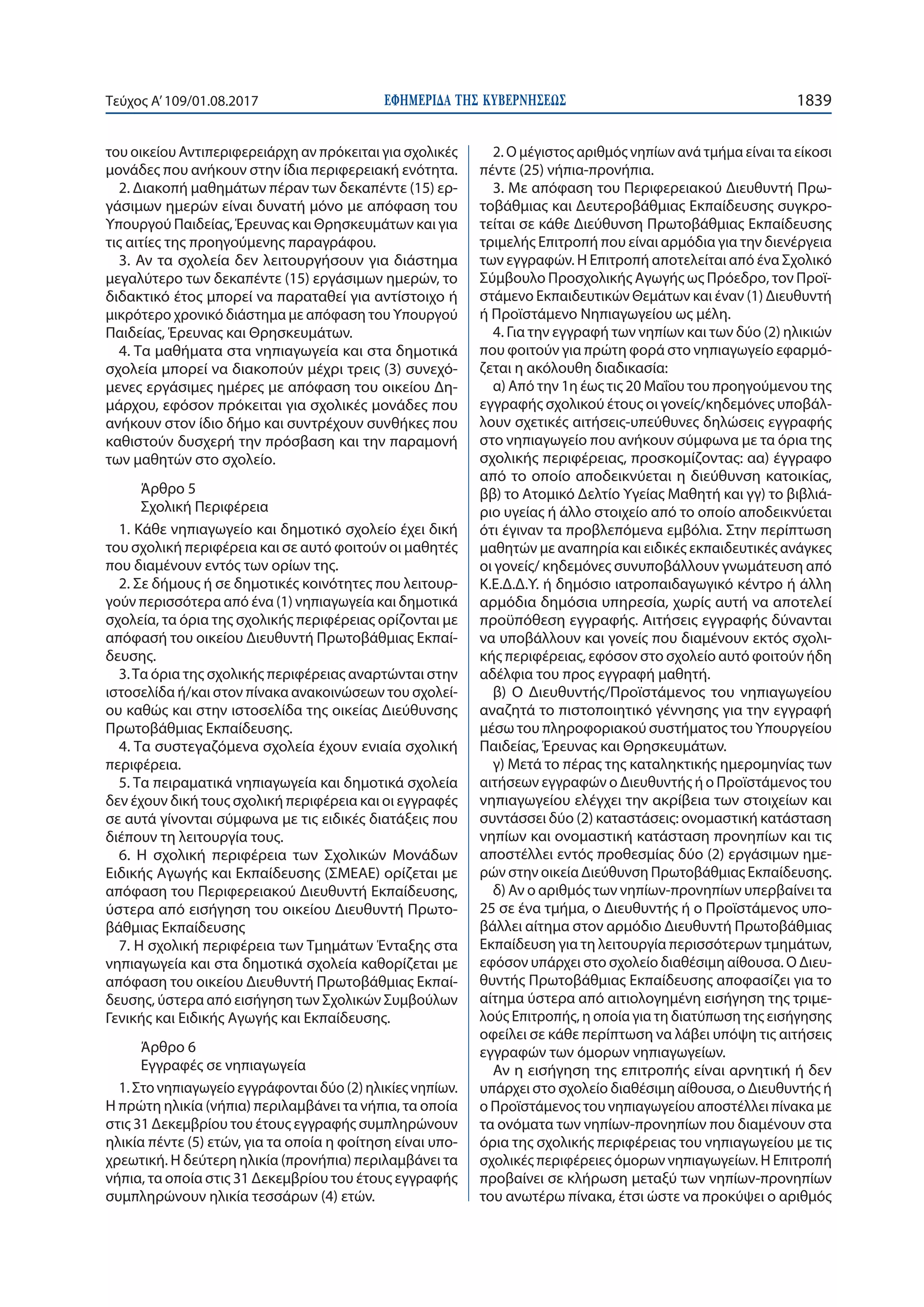 ΕΦΗΜΕΡΙ∆Α TΗΣ ΚΥΒΕΡΝΗΣΕΩΣ 1839Τεύχος Α’109/01.08.2017
του οικείου Αντιπεριφερειάρχη αν πρόκειται για σχολικές
μονάδες που ανήκουν στην ίδια περιφερειακή ενότητα.
2. Διακοπή μαθημάτων πέραν των δεκαπέντε (15) ερ-
γάσιμων ημερών είναι δυνατή μόνο με απόφαση του
Υπουργού Παιδείας, Έρευνας και Θρησκευμάτων και για
τις αιτίες της προηγούμενης παραγράφου.
3. Αν τα σχολεία δεν λειτουργήσουν για διάστημα
μεγαλύτερο των δεκαπέντε (15) εργάσιμων ημερών, το
διδακτικό έτος μπορεί να παραταθεί για αντίστοιχο ή
μικρότερο χρονικό διάστημα με απόφαση του Υπουργού
Παιδείας, Έρευνας και Θρησκευμάτων.
4. Τα μαθήματα στα νηπιαγωγεία και στα δημοτικά
σχολεία μπορεί να διακοπούν μέχρι τρεις (3) συνεχό-
μενες εργάσιμες ημέρες με απόφαση του οικείου Δη-
μάρχου, εφόσον πρόκειται για σχολικές μονάδες που
ανήκουν στον ίδιο δήμο και συντρέχουν συνθήκες που
καθιστούν δυσχερή την πρόσβαση και την παραμονή
των μαθητών στο σχολείο.
Άρθρο 5
Σχολική Περιφέρεια
1. Κάθε νηπιαγωγείο και δημοτικό σχολείο έχει δική
του σχολική περιφέρεια και σε αυτό φοιτούν οι μαθητές
που διαμένουν εντός των ορίων της.
2. Σε δήμους ή σε δημοτικές κοινότητες που λειτουρ-
γούν περισσότερα από ένα (1) νηπιαγωγεία και δημοτικά
σχολεία, τα όρια της σχολικής περιφέρειας ορίζονται με
απόφασή του οικείου Διευθυντή Πρωτοβάθμιας Εκπαί-
δευσης.
3.Τα όρια της σχολικής περιφέρειας αναρτώνται στην
ιστοσελίδα ή/και στον πίνακα ανακοινώσεων του σχολεί-
ου καθώς και στην ιστοσελίδα της οικείας Διεύθυνσης
Πρωτοβάθμιας Εκπαίδευσης.
4. Τα συστεγαζόμενα σχολεία έχουν ενιαία σχολική
περιφέρεια.
5. Τα πειραματικά νηπιαγωγεία και δημοτικά σχολεία
δεν έχουν δική τους σχολική περιφέρεια και οι εγγραφές
σε αυτά γίνονται σύμφωνα με τις ειδικές διατάξεις που
διέπουν τη λειτουργία τους.
6. Η σχολική περιφέρεια των Σχολικών Μονάδων
Ειδικής Αγωγής και Εκπαίδευσης (ΣΜΕΑΕ) ορίζεται με
απόφαση του Περιφερειακού Διευθυντή Εκπαίδευσης,
ύστερα από εισήγηση του οικείου Διευθυντή Πρωτο-
βάθμιας Εκπαίδευσης
7. Η σχολική περιφέρεια των Τμημάτων Ένταξης στα
νηπιαγωγεία και στα δημοτικά σχολεία καθορίζεται με
απόφαση του οικείου Διευθυντή Πρωτοβάθμιας Εκπαί-
δευσης, ύστερα από εισήγηση των Σχολικών Συμβούλων
Γενικής και Ειδικής Αγωγής και Εκπαίδευσης.
Άρθρο 6
Εγγραφές σε νηπιαγωγεία
1. Στο νηπιαγωγείο εγγράφονται δύο (2) ηλικίες νηπίων.
Η πρώτη ηλικία (νήπια) περιλαμβάνει τα νήπια, τα οποία
στις 31 Δεκεμβρίου του έτους εγγραφής συμπληρώνουν
ηλικία πέντε (5) ετών, για τα οποία η φοίτηση είναι υπο-
χρεωτική. Η δεύτερη ηλικία (προνήπια) περιλαμβάνει τα
νήπια, τα οποία στις 31 Δεκεμβρίου του έτους εγγραφής
συμπληρώνουν ηλικία τεσσάρων (4) ετών.
2. Ο μέγιστος αριθμός νηπίων ανά τμήμα είναι τα είκοσι
πέντε (25) νήπια-προνήπια.
3. Με απόφαση του Περιφερειακού Διευθυντή Πρω-
τοβάθμιας και Δευτεροβάθμιας Εκπαίδευσης συγκρο-
τείται σε κάθε Διεύθυνση Πρωτοβάθμιας Εκπαίδευσης
τριμελής Επιτροπή που είναι αρμόδια για την διενέργεια
των εγγραφών. Η Επιτροπή αποτελείται από ένα Σχολικό
Σύμβουλο Προσχολικής Αγωγής ως Πρόεδρο, τον Προϊ-
στάμενο Εκπαιδευτικών Θεμάτων και έναν (1) Διευθυντή
ή Προϊστάμενο Νηπιαγωγείου ως μέλη.
4. Για την εγγραφή των νηπίων και των δύο (2) ηλικιών
που φοιτούν για πρώτη φορά στο νηπιαγωγείο εφαρμό-
ζεται η ακόλουθη διαδικασία:
α) Από την 1η έως τις 20 Μαΐου του προηγούμενου της
εγγραφής σχολικού έτους οι γονείς/κηδεμόνες υποβάλ-
λουν σχετικές αιτήσεις-υπεύθυνες δηλώσεις εγγραφής
στο νηπιαγωγείο που ανήκουν σύμφωνα με τα όρια της
σχολικής περιφέρειας, προσκομίζοντας: αα) έγγραφο
από το οποίο αποδεικνύεται η διεύθυνση κατοικίας,
ββ) το Ατομικό Δελτίο Υγείας Μαθητή και γγ) το βιβλιά-
ριο υγείας ή άλλο στοιχείο από το οποίο αποδεικνύεται
ότι έγιναν τα προβλεπόμενα εμβόλια. Στην περίπτωση
μαθητών με αναπηρία και ειδικές εκπαιδευτικές ανάγκες
οι γονείς/ κηδεμόνες συνυποβάλλουν γνωμάτευση από
Κ.Ε.Δ.Δ.Υ. ή δημόσιο ιατροπαιδαγωγικό κέντρο ή άλλη
αρμόδια δημόσια υπηρεσία, χωρίς αυτή να αποτελεί
προϋπόθεση εγγραφής. Αιτήσεις εγγραφής δύνανται
να υποβάλλουν και γονείς που διαμένουν εκτός σχολι-
κής περιφέρειας, εφόσον στο σχολείο αυτό φοιτούν ήδη
αδέλφια του προς εγγραφή μαθητή.
β) Ο Διευθυντής/Προϊστάμενος του νηπιαγωγείου
αναζητά το πιστοποιητικό γέννησης για την εγγραφή
μέσω του πληροφοριακού συστήματος του Υπουργείου
Παιδείας, Έρευνας και Θρησκευμάτων.
γ) Μετά το πέρας της καταληκτικής ημερομηνίας των
αιτήσεων εγγραφών ο Διευθυντής ή ο Προϊστάμενος του
νηπιαγωγείου ελέγχει την ακρίβεια των στοιχείων και
συντάσσει δύο (2) καταστάσεις: ονομαστική κατάσταση
νηπίων και ονομαστική κατάσταση προνηπίων και τις
αποστέλλει εντός προθεσμίας δύο (2) εργάσιμων ημε-
ρών στην οικεία Διεύθυνση Πρωτοβάθμιας Εκπαίδευσης.
δ) Αν ο αριθμός των νηπίων-προνηπίων υπερβαίνει τα
25 σε ένα τμήμα, ο Διευθυντής ή ο Προϊστάμενος υπο-
βάλλει αίτημα στον αρμόδιο Διευθυντή Πρωτοβάθμιας
Εκπαίδευση για τη λειτουργία περισσότερων τμημάτων,
εφόσον υπάρχει στο σχολείο διαθέσιμη αίθουσα. Ο Διευ-
θυντής Πρωτοβάθμιας Εκπαίδευσης αποφασίζει για το
αίτημα ύστερα από αιτιολογημένη εισήγηση της τριμε-
λούς Επιτροπής, η οποία για τη διατύπωση της εισήγησης
οφείλει σε κάθε περίπτωση να λάβει υπόψη τις αιτήσεις
εγγραφών των όμορων νηπιαγωγείων.
Αν η εισήγηση της επιτροπής είναι αρνητική ή δεν
υπάρχει στο σχολείο διαθέσιμη αίθουσα, ο Διευθυντής ή
ο Προϊστάμενος του νηπιαγωγείου αποστέλλει πίνακα με
τα ονόματα των νηπίων-προνηπίων που διαμένουν στα
όρια της σχολικής περιφέρειας του νηπιαγωγείου με τις
σχολικές περιφέρειες όμορων νηπιαγωγείων. Η Επιτροπή
προβαίνει σε κλήρωση μεταξύ των νηπίων-προνηπίων
του ανωτέρω πίνακα, έτσι ώστε να προκύψει ο αριθμός
 