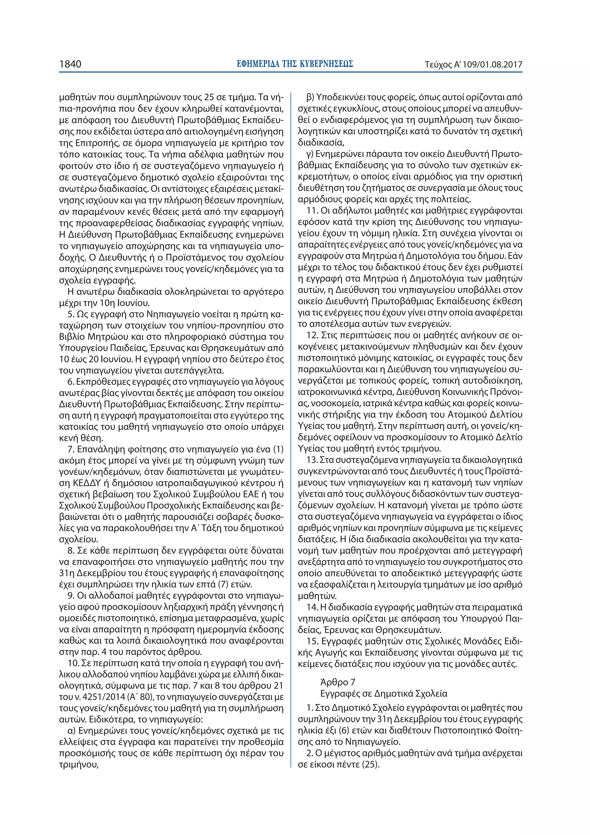 ΕΦΗΜΕΡΙ∆Α TΗΣ ΚΥΒΕΡΝΗΣΕΩΣ1840 Τεύχος Α’109/01.08.2017
μαθητών που συμπληρώνουν τους 25 σε τμήμα. Τα νή-
πια-προνήπια που δεν έχουν κληρωθεί κατανέμονται,
με απόφαση του Διευθυντή Πρωτοβάθμιας Εκπαίδευ-
σης που εκδίδεται ύστερα από αιτιολογημένη εισήγηση
της Επιτροπής, σε όμορα νηπιαγωγεία με κριτήριο τον
τόπο κατοικίας τους. Τα νήπια αδέλφια μαθητών που
φοιτούν στο ίδιο ή σε συστεγαζόμενο νηπιαγωγείο ή
σε συστεγαζόμενο δημοτικό σχολείο εξαιρούνται της
ανωτέρω διαδικασίας. Οι αντίστοιχες εξαιρέσεις μετακί-
νησης ισχύουν και για την πλήρωση θέσεων προνηπίων,
αν παραμένουν κενές θέσεις μετά από την εφαρμογή
της προαναφερθείσας διαδικασίας εγγραφής νηπίων.
Η Διεύθυνση Πρωτοβάθμιας Εκπαίδευσης ενημερώνει
το νηπιαγωγείο αποχώρησης και τα νηπιαγωγεία υπο-
δοχής. Ο Διευθυντής ή ο Προϊστάμενος του σχολείου
αποχώρησης ενημερώνει τους γονείς/κηδεμόνες για τα
σχολεία εγγραφής.
Η ανωτέρω διαδικασία ολοκληρώνεται το αργότερο
μέχρι την 10η Ιουνίου.
5. Ως εγγραφή στο Νηπιαγωγείο νοείται η πρώτη κα-
ταχώρηση των στοιχείων του νηπίου-προνηπίου στο
Βιβλίο Μητρώου και στο πληροφοριακό σύστημα του
Υπουργείου Παιδείας, Έρευνας και Θρησκευμάτων από
10 έως 20 Ιουνίου. Η εγγραφή νηπίου στο δεύτερο έτος
του νηπιαγωγείου γίνεται αυτεπάγγελτα.
6. Εκπρόθεσμες εγγραφές στο νηπιαγωγείο για λόγους
ανωτέρας βίας γίνονται δεκτές με απόφαση του οικείου
Διευθυντή Πρωτοβάθμιας Εκπαίδευσης. Στην περίπτω-
ση αυτή η εγγραφή πραγματοποιείται στο εγγύτερο της
κατοικίας του μαθητή νηπιαγωγείο στο οποίο υπάρχει
κενή θέση.
7. Επανάληψη φοίτησης στο νηπιαγωγείο για ένα (1)
ακόμη έτος μπορεί να γίνει με τη σύμφωνη γνώμη των
γονέων/κηδεμόνων, όταν διαπιστώνεται με γνωμάτευ-
ση ΚΕΔΔΥ ή δημόσιου ιατροπαιδαγωγικού κέντρου ή
σχετική βεβαίωση του Σχολικού Συμβούλου ΕΑΕ ή του
Σχολικού Συμβούλου Προσχολικής Εκπαίδευσης και βε-
βαιώνεται ότι ο μαθητής παρουσιάζει σοβαρές δυσκο-
λίες για να παρακολουθήσει την Α΄ Τάξη του δημοτικού
σχολείου.
8. Σε κάθε περίπτωση δεν εγγράφεται ούτε δύναται
να επαναφοιτήσει στο νηπιαγωγείο μαθητής που την
31η Δεκεμβρίου του έτους εγγραφής ή επαναφοίτησης
έχει συμπληρώσει την ηλικία των επτά (7) ετών.
9. Οι αλλοδαποί μαθητές εγγράφονται στο νηπιαγω-
γείο αφού προσκομίσουν ληξιαρχική πράξη γέννησης ή
ομοειδές πιστοποιητικό, επίσημα μεταφρασμένα, χωρίς
να είναι απαραίτητη η πρόσφατη ημερομηνία έκδοσης
καθώς και τα λοιπά δικαιολογητικά που αναφέρονται
στην παρ. 4 του παρόντος άρθρου.
10. Σε περίπτωση κατά την οποία η εγγραφή του ανή-
λικου αλλοδαπού νηπίου λαμβάνει χώρα με ελλιπή δικαι-
ολογητικά, σύμφωνα με τις παρ. 7 και 8 του άρθρου 21
του ν. 4251/2014 (Α΄ 80), το νηπιαγωγείο συνεργάζεται με
τους γονείς/κηδεμόνες του μαθητή για τη συμπλήρωση
αυτών. Ειδικότερα, το νηπιαγωγείο:
α) Ενημερώνει τους γονείς/κηδεμόνες σχετικά με τις
ελλείψεις στα έγγραφα και παρατείνει την προθεσμία
προσκόμισής τους σε κάθε περίπτωση όχι πέραν του
τριμήνου,
β) Υποδεικνύει τους φορείς, όπως αυτοί ορίζονται από
σχετικές εγκυκλίους, στους οποίους μπορεί να απευθυν-
θεί ο ενδιαφερόμενος για τη συμπλήρωση των δικαιο-
λογητικών και υποστηρίζει κατά το δυνατόν τη σχετική
διαδικασία,
γ) Ενημερώνει πάραυτα τον οικείο Διευθυντή Πρωτο-
βάθμιας Εκπαίδευσης για το σύνολο των σχετικών εκ-
κρεμοτήτων, ο οποίος είναι αρμόδιος για την οριστική
διευθέτηση του ζητήματος σε συνεργασία με όλους τους
αρμόδιους φορείς και αρχές της πολιτείας.
11. Οι αδήλωτοι μαθητές και μαθήτριες εγγράφονται
εφόσον κατά την κρίση της Διεύθυνσης του νηπιαγω-
γείου έχουν τη νόμιμη ηλικία. Στη συνέχεια γίνονται οι
απαραίτητες ενέργειες από τους γονείς/κηδεμόνες για να
εγγραφούν στα Μητρώα ή Δημοτολόγια του δήμου. Εάν
μέχρι το τέλος του διδακτικού έτους δεν έχει ρυθμιστεί
η εγγραφή στα Μητρώα ή Δημοτολόγια των μαθητών
αυτών, η Διεύθυνση του νηπιαγωγείου υποβάλλει στον
οικείο Διευθυντή Πρωτοβάθμιας Εκπαίδευσης έκθεση
για τις ενέργειες που έχουν γίνει στην οποία αναφέρεται
το αποτέλεσμα αυτών των ενεργειών.
12. Στις περιπτώσεις που οι μαθητές ανήκουν σε οι-
κογένειες μετακινούμενων πληθυσμών και δεν έχουν
πιστοποιητικό μόνιμης κατοικίας, οι εγγραφές τους δεν
παρακωλύονται και η Διεύθυνση του νηπιαγωγείου συ-
νεργάζεται με τοπικούς φορείς, τοπική αυτοδιοίκηση,
ιατροκοινωνικά κέντρα, Διεύθυνση Κοινωνικής Πρόνοι-
ας, νοσοκομεία, ιατρικά κέντρα καθώς και φορείς κοινω-
νικής στήριξης για την έκδοση του Ατομικού Δελτίου
Υγείας του μαθητή. Στην περίπτωση αυτή, οι γονείς/κη-
δεμόνες οφείλουν να προσκομίσουν το Ατομικό Δελτίο
Υγείας του μαθητή εντός τριμήνου.
13. Στα συστεγαζόμενα νηπιαγωγεία τα δικαιολογητικά
συγκεντρώνονται από τους Διευθυντές ή τους Προϊστά-
μενους των νηπιαγωγείων και η κατανομή των νηπίων
γίνεται από τους συλλόγους διδασκόντων των συστεγα-
ζόμενων σχολείων. Η κατανομή γίνεται με τρόπο ώστε
στα συστεγαζόμενα νηπιαγωγεία να εγγράφεται ο ίδιος
αριθμός νηπίων και προνηπίων σύμφωνα με τις κείμενες
διατάξεις. Η ίδια διαδικασία ακολουθείται για την κατα-
νομή των μαθητών που προέρχονται από μετεγγραφή
ανεξάρτητα από το νηπιαγωγείο του συγκροτήματος στο
οποίο απευθύνεται το αποδεικτικό μετεγγραφής ώστε
να εξασφαλίζεται η λειτουργία τμημάτων με ίσο αριθμό
μαθητών.
14. Η διαδικασία εγγραφής μαθητών στα πειραματικά
νηπιαγωγεία ορίζεται με απόφαση του Υπουργού Παι-
δείας, Έρευνας και Θρησκευμάτων.
15. Εγγραφές μαθητών στις Σχολικές Μονάδες Ειδι-
κής Αγωγής και Εκπαίδευσης γίνονται σύμφωνα με τις
κείμενες διατάξεις που ισχύουν για τις μονάδες αυτές.
Άρθρο 7
Εγγραφές σε Δημοτικά Σχολεία
1. Στο Δημοτικό Σχολείο εγγράφονται οι μαθητές που
συμπληρώνουν την 31η Δεκεμβρίου του έτους εγγραφής
ηλικία έξι (6) ετών και διαθέτουν Πιστοποιητικό Φοίτη-
σης από το Νηπιαγωγείο.
2. Ο μέγιστος αριθμός μαθητών ανά τμήμα ανέρχεται
σε είκοσι πέντε (25).
 