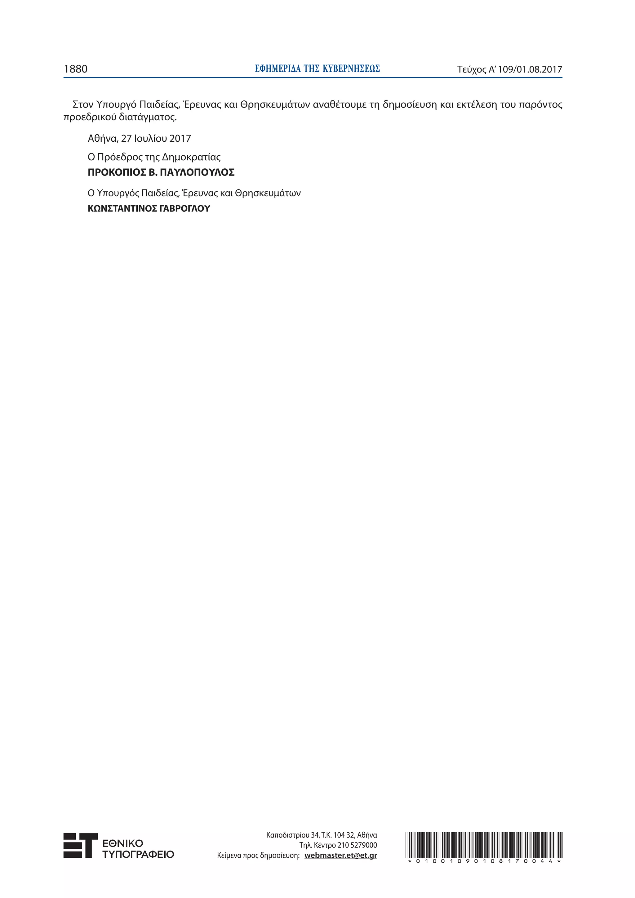 ΕΦΗΜΕΡΙ∆Α TΗΣ ΚΥΒΕΡΝΗΣΕΩΣ1880 Τεύχος Α’109/01.08.2017
Στον Υπουργό Παιδείας, Έρευνας και Θρησκευμάτων αναθέτουμε τη δημοσίευση και εκτέλεση του παρόντος
προεδρικού διατάγματος.
Αθήνα, 27 Ιουλίου 2017
Ο Πρόεδρος της Δημοκρατίας
ΠΡΟΚΟΠΙΟΣ Β. ΠΑΥΛΟΠΟΥΛΟΣ
Ο Υπουργός Παιδείας, Έρευνας και Θρησκευμάτων
ΚΩΝΣΤΑΝΤΙΝΟΣ ΓΑΒΡΟΓΛΟΥ
Καποδιστρίου 34, Τ.Κ. 104 32, Αθήνα
Τηλ. Κέντρο 210 5279000
Κείμενα προς δημοσίευση: webmaster.et@et.gr *01001090108170044*
 