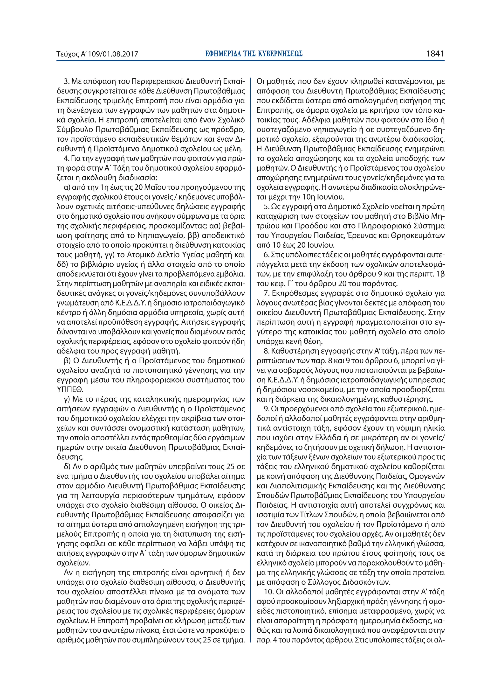 ΕΦΗΜΕΡΙ∆Α TΗΣ ΚΥΒΕΡΝΗΣΕΩΣ 1841Τεύχος Α’109/01.08.2017
3. Με απόφαση του Περιφερειακού Διευθυντή Εκπαί-
δευσης συγκροτείται σε κάθε Διεύθυνση Πρωτοβάθμιας
Εκπαίδευσης τριμελής Επιτροπή που είναι αρμόδια για
τη διενέργεια των εγγραφών των μαθητών στα δημοτι-
κά σχολεία. Η επιτροπή αποτελείται από έναν Σχολικό
Σύμβουλο Πρωτοβάθμιας Εκπαίδευσης ως πρόεδρο,
τον προϊστάμενο εκπαιδευτικών θεμάτων και έναν Δι-
ευθυντή ή Προϊστάμενο Δημοτικού σχολείου ως μέλη.
4. Για την εγγραφή των μαθητών που φοιτούν για πρώ-
τη φορά στην Α΄Τάξη του δημοτικού σχολείου εφαρμό-
ζεται η ακόλουθη διαδικασία:
α) από την 1η έως τις 20 Μαΐου του προηγούμενου της
εγγραφής σχολικού έτους οι γονείς / κηδεμόνες υποβάλ-
λουν σχετικές αιτήσεις-υπεύθυνες δηλώσεις εγγραφής
στο δημοτικό σχολείο που ανήκουν σύμφωνα με τα όρια
της σχολικής περιφέρειας, προσκομίζοντας: αα) βεβαί-
ωση φοίτησης από το Νηπιαγωγείο, ββ) αποδεικτικό
στοιχείο από το οποίο προκύπτει η διεύθυνση κατοικίας
τους μαθητή, γγ) το Ατομικό Δελτίο Υγείας μαθητή και
δδ) το βιβλιάριο υγείας ή άλλο στοιχείο από το οποίο
αποδεικνύεται ότι έχουν γίνει τα προβλεπόμενα εμβόλια.
Στην περίπτωση μαθητών με αναπηρία και ειδικές εκπαι-
δευτικές ανάγκες οι γονείς/κηδεμόνες συνυποβάλλουν
γνωμάτευση από Κ.Ε.Δ.Δ.Υ. ή δημόσιο ιατροπαιδαγωγικό
κέντρο ή άλλη δημόσια αρμόδια υπηρεσία, χωρίς αυτή
να αποτελεί προϋπόθεση εγγραφής. Αιτήσεις εγγραφής
δύνανται να υποβάλλουν και γονείς που διαμένουν εκτός
σχολικής περιφέρειας, εφόσον στο σχολείο φοιτούν ήδη
αδέλφια του προς εγγραφή μαθητή.
β) Ο Διευθυντής ή ο Προϊστάμενος του δημοτικού
σχολείου αναζητά το πιστοποιητικό γέννησης για την
εγγραφή μέσω του πληροφοριακού συστήματος του
ΥΠΠΕΘ.
γ) Με το πέρας της καταληκτικής ημερομηνίας των
αιτήσεων εγγραφών ο Διευθυντής ή ο Προϊστάμενος
του δημοτικού σχολείου ελέγχει την ακρίβεια των στοι-
χείων και συντάσσει ονομαστική κατάσταση μαθητών,
την οποία αποστέλλει εντός προθεσμίας δύο εργάσιμων
ημερών στην οικεία Διεύθυνση Πρωτοβάθμιας Εκπαί-
δευσης.
δ) Αν ο αριθμός των μαθητών υπερβαίνει τους 25 σε
ένα τμήμα ο Διευθυντής του σχολείου υποβάλει αίτημα
στον αρμόδιο Διευθυντή Πρωτοβάθμιας Εκπαίδευσης
για τη λειτουργία περισσότερων τμημάτων, εφόσον
υπάρχει στο σχολείο διαθέσιμη αίθουσα. Ο οικείος Δι-
ευθυντής Πρωτοβάθμιας Εκπαίδευσης αποφασίζει για
το αίτημα ύστερα από αιτιολογημένη εισήγηση της τρι-
μελούς Επιτροπής η οποία για τη διατύπωση της εισή-
γησης οφείλει σε κάθε περίπτωση να λάβει υπόψη τις
αιτήσεις εγγραφών στην Α΄ τάξη των όμορων δημοτικών
σχολείων.
Αν η εισήγηση της επιτροπής είναι αρνητική ή δεν
υπάρχει στο σχολείο διαθέσιμη αίθουσα, ο Διευθυντής
του σχολείου αποστέλλει πίνακα με τα ονόματα των
μαθητών που διαμένουν στα όρια της σχολικής περιφέ-
ρειας του σχολείου με τις σχολικές περιφέρειες όμορων
σχολείων. Η Επιτροπή προβαίνει σε κλήρωση μεταξύ των
μαθητών του ανωτέρω πίνακα, έτσι ώστε να προκύψει ο
αριθμός μαθητών που συμπληρώνουν τους 25 σε τμήμα.
Οι μαθητές που δεν έχουν κληρωθεί κατανέμονται, με
απόφαση του Διευθυντή Πρωτοβάθμιας Εκπαίδευσης
που εκδίδεται ύστερα από αιτιολογημένη εισήγηση της
Επιτροπής, σε όμορα σχολεία με κριτήριο τον τόπο κα-
τοικίας τους. Αδέλφια μαθητών που φοιτούν στο ίδιο ή
συστεγαζόμενο νηπιαγωγείο ή σε συστεγαζόμενο δη-
μοτικό σχολείο, εξαιρούνται της ανωτέρω διαδικασίας.
Η Διεύθυνση Πρωτοβάθμιας Εκπαίδευσης ενημερώνει
το σχολείο αποχώρησης και τα σχολεία υποδοχής των
μαθητών. Ο Διευθυντής ή ο Προϊστάμενος του σχολείου
αποχώρησης ενημερώνει τους γονείς/κηδεμόνες για τα
σχολεία εγγραφής. Η ανωτέρω διαδικασία ολοκληρώνε-
ται μέχρι την 10η Ιουνίου.
5. Ως εγγραφή στο Δημοτικό Σχολείο νοείται η πρώτη
καταχώριση των στοιχείων του μαθητή στο Βιβλίο Μη-
τρώου και Προόδου και στο Πληροφοριακό Σύστημα
του Υπουργείου Παιδείας, Έρευνας και Θρησκευμάτων
από 10 έως 20 Ιουνίου.
6. Στις υπόλοιπες τάξεις οι μαθητές εγγράφονται αυτε-
πάγγελτα μετά την έκδοση των σχολικών αποτελεσμά-
των, με την επιφύλαξη του άρθρου 9 και της περιπτ. 1β
του κεφ. Γ΄ του άρθρου 20 του παρόντος.
7. Εκπρόθεσμες εγγραφές στο δημοτικό σχολείο για
λόγους ανωτέρας βίας γίνονται δεκτές με απόφαση του
οικείου Διευθυντή Πρωτοβάθμιας Εκπαίδευσης. Στην
περίπτωση αυτή η εγγραφή πραγματοποιείται στο εγ-
γύτερο της κατοικίας του μαθητή σχολείο στο οποίο
υπάρχει κενή θέση.
8. Καθυστέρηση εγγραφής στην Α’τάξη, πέρα των πε-
ριπτώσεων των παρ. 8 και 9 του άρθρου 6, μπορεί να γί-
νει για σοβαρούς λόγους που πιστοποιούνται με βεβαίω-
ση Κ.Ε.Δ.Δ.Υ. ή δημόσιας ιατροπαιδαγωγικής υπηρεσίας
ή δημόσιου νοσοκομείου, με την οποία προσδιορίζεται
και η διάρκεια της δικαιολογημένης καθυστέρησης.
9. Οι προερχόμενοι από σχολεία του εξωτερικού, ημε-
δαποί ή αλλοδαποί μαθητές εγγράφονται στην αριθμη-
τικά αντίστοιχη τάξη, εφόσον έχουν τη νόμιμη ηλικία
που ισχύει στην Ελλάδα ή σε μικρότερη αν οι γονείς/
κηδεμόνες το ζητήσουν με σχετική δήλωση. Η αντιστοι-
χία των τάξεων ξένων σχολείων του εξωτερικού προς τις
τάξεις του ελληνικού δημοτικού σχολείου καθορίζεται
με κοινή απόφαση της Διεύθυνσης Παιδείας, Ομογενών
και Διαπολιτισμικής Εκπαίδευσης και της Διεύθυνσης
Σπουδών Πρωτοβάθμιας Εκπαίδευσης του Υπουργείου
Παιδείας. Η αντιστοιχία αυτή αποτελεί συγχρόνως και
ισοτιμία τωνΤίτλων Σπουδών, η οποία βεβαιώνεται από
τον Διευθυντή του σχολείου ή τον Προϊστάμενο ή από
τις προϊστάμενες του σχολείου αρχές. Αν οι μαθητές δεν
κατέχουν σε ικανοποιητικό βαθμό την ελληνική γλώσσα,
κατά τη διάρκεια του πρώτου έτους φοίτησής τους σε
ελληνικό σχολείο μπορούν να παρακολουθούν το μάθη-
μα της ελληνικής γλώσσας σε τάξη την οποία προτείνει
με απόφαση ο Σύλλογος Διδασκόντων.
10. Οι αλλοδαποί μαθητές εγγράφονται στην Α’ τάξη
αφού προσκομίσουν ληξιαρχική πράξη γέννησης ή ομο-
ειδές πιστοποιητικό, επίσημα μεταφρασμένο, χωρίς να
είναι απαραίτητη η πρόσφατη ημερομηνία έκδοσης, κα-
θώς και τα λοιπά δικαιολογητικά που αναφέρονται στην
παρ. 4 του παρόντος άρθρου. Στις υπόλοιπες τάξεις οι αλ-
 