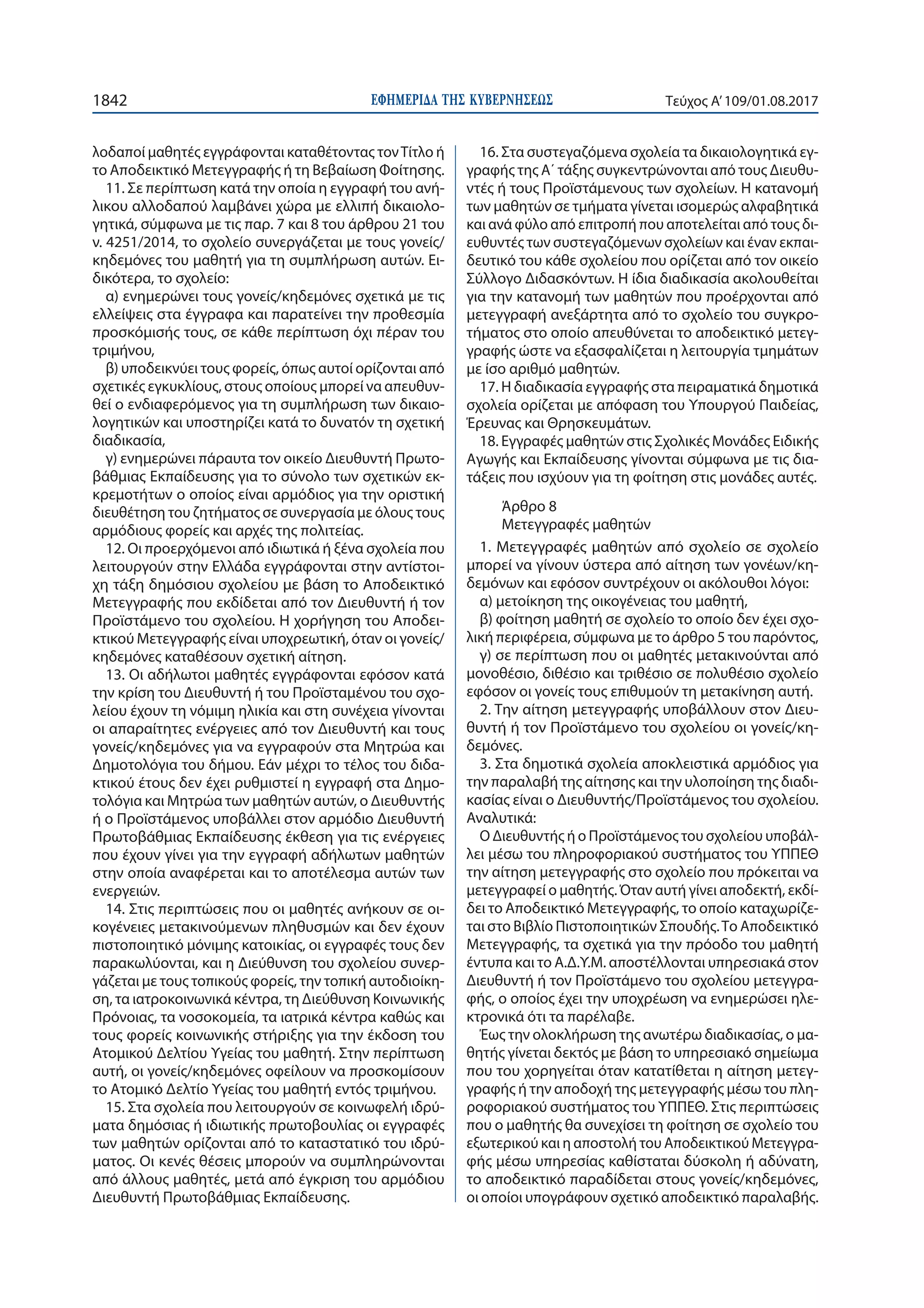 ΕΦΗΜΕΡΙ∆Α TΗΣ ΚΥΒΕΡΝΗΣΕΩΣ1842 Τεύχος Α’109/01.08.2017
λοδαποί μαθητές εγγράφονται καταθέτοντας τονΤίτλο ή
το Αποδεικτικό Μετεγγραφής ή τη Βεβαίωση Φοίτησης.
11. Σε περίπτωση κατά την οποία η εγγραφή του ανή-
λικου αλλοδαπού λαμβάνει χώρα με ελλιπή δικαιολο-
γητικά, σύμφωνα με τις παρ. 7 και 8 του άρθρου 21 του
ν. 4251/2014, το σχολείο συνεργάζεται με τους γονείς/
κηδεμόνες του μαθητή για τη συμπλήρωση αυτών. Ει-
δικότερα, το σχολείο:
α) ενημερώνει τους γονείς/κηδεμόνες σχετικά με τις
ελλείψεις στα έγγραφα και παρατείνει την προθεσμία
προσκόμισής τους, σε κάθε περίπτωση όχι πέραν του
τριμήνου,
β) υποδεικνύει τους φορείς, όπως αυτοί ορίζονται από
σχετικές εγκυκλίους, στους οποίους μπορεί να απευθυν-
θεί ο ενδιαφερόμενος για τη συμπλήρωση των δικαιο-
λογητικών και υποστηρίζει κατά το δυνατόν τη σχετική
διαδικασία,
γ) ενημερώνει πάραυτα τον οικείο Διευθυντή Πρωτο-
βάθμιας Εκπαίδευσης για το σύνολο των σχετικών εκ-
κρεμοτήτων ο οποίος είναι αρμόδιος για την οριστική
διευθέτηση του ζητήματος σε συνεργασία με όλους τους
αρμόδιους φορείς και αρχές της πολιτείας.
12. Οι προερχόμενοι από ιδιωτικά ή ξένα σχολεία που
λειτουργούν στην Ελλάδα εγγράφονται στην αντίστοι-
χη τάξη δημόσιου σχολείου με βάση το Αποδεικτικό
Μετεγγραφής που εκδίδεται από τον Διευθυντή ή τον
Προϊστάμενο του σχολείου. Η χορήγηση του Αποδει-
κτικού Μετεγγραφής είναι υποχρεωτική, όταν οι γονείς/
κηδεμόνες καταθέσουν σχετική αίτηση.
13. Οι αδήλωτοι μαθητές εγγράφονται εφόσον κατά
την κρίση του Διευθυντή ή του Προϊσταμένου του σχο-
λείου έχουν τη νόμιμη ηλικία και στη συνέχεια γίνονται
οι απαραίτητες ενέργειες από τον Διευθυντή και τους
γονείς/κηδεμόνες για να εγγραφούν στα Μητρώα και
Δημοτολόγια του δήμου. Εάν μέχρι το τέλος του διδα-
κτικού έτους δεν έχει ρυθμιστεί η εγγραφή στα Δημο-
τολόγια και Μητρώα των μαθητών αυτών, ο Διευθυντής
ή ο Προϊστάμενος υποβάλλει στον αρμόδιο Διευθυντή
Πρωτοβάθμιας Εκπαίδευσης έκθεση για τις ενέργειες
που έχουν γίνει για την εγγραφή αδήλωτων μαθητών
στην οποία αναφέρεται και το αποτέλεσμα αυτών των
ενεργειών.
14. Στις περιπτώσεις που οι μαθητές ανήκουν σε οι-
κογένειες μετακινούμενων πληθυσμών και δεν έχουν
πιστοποιητικό μόνιμης κατοικίας, οι εγγραφές τους δεν
παρακωλύονται, και η Διεύθυνση του σχολείου συνερ-
γάζεται με τους τοπικούς φορείς, την τοπική αυτοδιοίκη-
ση, τα ιατροκοινωνικά κέντρα, τη Διεύθυνση Κοινωνικής
Πρόνοιας, τα νοσοκομεία, τα ιατρικά κέντρα καθώς και
τους φορείς κοινωνικής στήριξης για την έκδοση του
Ατομικού Δελτίου Υγείας του μαθητή. Στην περίπτωση
αυτή, οι γονείς/κηδεμόνες οφείλουν να προσκομίσουν
το Ατομικό Δελτίο Υγείας του μαθητή εντός τριμήνου.
15. Στα σχολεία που λειτουργούν σε κοινωφελή ιδρύ-
ματα δημόσιας ή ιδιωτικής πρωτοβουλίας οι εγγραφές
των μαθητών ορίζονται από το καταστατικό του ιδρύ-
ματος. Οι κενές θέσεις μπορούν να συμπληρώνονται
από άλλους μαθητές, μετά από έγκριση του αρμόδιου
Διευθυντή Πρωτοβάθμιας Εκπαίδευσης.
16. Στα συστεγαζόμενα σχολεία τα δικαιολογητικά εγ-
γραφής της Α΄ τάξης συγκεντρώνονται από τους Διευθυ-
ντές ή τους Προϊστάμενους των σχολείων. Η κατανομή
των μαθητών σε τμήματα γίνεται ισομερώς αλφαβητικά
και ανά φύλο από επιτροπή που αποτελείται από τους δι-
ευθυντές των συστεγαζόμενων σχολείων και έναν εκπαι-
δευτικό του κάθε σχολείου που ορίζεται από τον οικείο
Σύλλογο Διδασκόντων. Η ίδια διαδικασία ακολουθείται
για την κατανομή των μαθητών που προέρχονται από
μετεγγραφή ανεξάρτητα από το σχολείο του συγκρο-
τήματος στο οποίο απευθύνεται το αποδεικτικό μετεγ-
γραφής ώστε να εξασφαλίζεται η λειτουργία τμημάτων
με ίσο αριθμό μαθητών.
17. Η διαδικασία εγγραφής στα πειραματικά δημοτικά
σχολεία ορίζεται με απόφαση του Υπουργού Παιδείας,
Έρευνας και Θρησκευμάτων.
18. Εγγραφές μαθητών στις Σχολικές Μονάδες Ειδικής
Αγωγής και Εκπαίδευσης γίνονται σύμφωνα με τις δια-
τάξεις που ισχύουν για τη φοίτηση στις μονάδες αυτές.
Άρθρο 8
Μετεγγραφές μαθητών
1. Μετεγγραφές μαθητών από σχολείο σε σχολείο
μπορεί να γίνουν ύστερα από αίτηση των γονέων/κη-
δεμόνων και εφόσον συντρέχουν οι ακόλουθοι λόγοι:
α) μετοίκηση της οικογένειας του μαθητή,
β) φοίτηση μαθητή σε σχολείο το οποίο δεν έχει σχο-
λική περιφέρεια, σύμφωνα με το άρθρο 5 του παρόντος,
γ) σε περίπτωση που οι μαθητές μετακινούνται από
μονοθέσιο, διθέσιο και τριθέσιο σε πολυθέσιο σχολείο
εφόσον οι γονείς τους επιθυμούν τη μετακίνηση αυτή.
2. Την αίτηση μετεγγραφής υποβάλλουν στον Διευ-
θυντή ή τον Προϊστάμενο του σχολείου οι γονείς/κη-
δεμόνες.
3. Στα δημοτικά σχολεία αποκλειστικά αρμόδιος για
την παραλαβή της αίτησης και την υλοποίηση της διαδι-
κασίας είναι ο Διευθυντής/Προϊστάμενος του σχολείου.
Αναλυτικά:
Ο Διευθυντής ή ο Προϊστάμενος του σχολείου υποβάλ-
λει μέσω του πληροφοριακού συστήματος του ΥΠΠΕΘ
την αίτηση μετεγγραφής στο σχολείο που πρόκειται να
μετεγγραφεί ο μαθητής. Όταν αυτή γίνει αποδεκτή, εκδί-
δει το Αποδεικτικό Μετεγγραφής, το οποίο καταχωρίζε-
ται στο Βιβλίο Πιστοποιητικών Σπουδής.Το Αποδεικτικό
Μετεγγραφής, τα σχετικά για την πρόοδο του μαθητή
έντυπα και το Α.Δ.Υ.Μ. αποστέλλονται υπηρεσιακά στον
Διευθυντή ή τον Προϊστάμενο του σχολείου μετεγγρα-
φής, ο οποίος έχει την υποχρέωση να ενημερώσει ηλε-
κτρονικά ότι τα παρέλαβε.
Έως την ολοκλήρωση της ανωτέρω διαδικασίας, ο μα-
θητής γίνεται δεκτός με βάση το υπηρεσιακό σημείωμα
που του χορηγείται όταν κατατίθεται η αίτηση μετεγ-
γραφής ή την αποδοχή της μετεγγραφής μέσω του πλη-
ροφοριακού συστήματος του ΥΠΠΕΘ. Στις περιπτώσεις
που ο μαθητής θα συνεχίσει τη φοίτηση σε σχολείο του
εξωτερικού και η αποστολή του Αποδεικτικού Μετεγγρα-
φής μέσω υπηρεσίας καθίσταται δύσκολη ή αδύνατη,
το αποδεικτικό παραδίδεται στους γονείς/κηδεμόνες,
οι οποίοι υπογράφουν σχετικό αποδεικτικό παραλαβής.
 