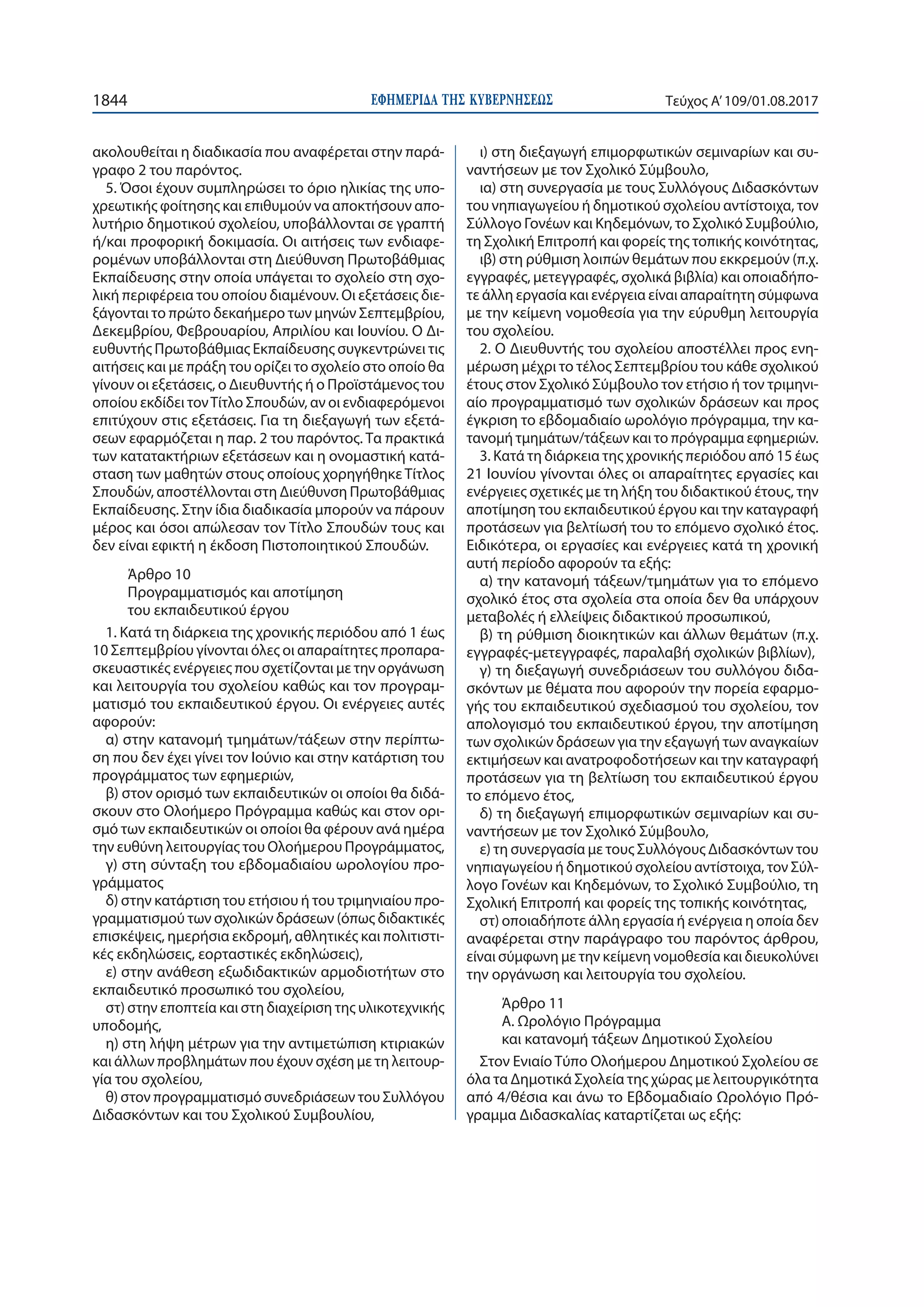 ΕΦΗΜΕΡΙ∆Α TΗΣ ΚΥΒΕΡΝΗΣΕΩΣ1844 Τεύχος Α’109/01.08.2017
ακολουθείται η διαδικασία που αναφέρεται στην παρά-
γραφο 2 του παρόντος.
5. Όσοι έχουν συμπληρώσει το όριο ηλικίας της υπο-
χρεωτικής φοίτησης και επιθυμούν να αποκτήσουν απο-
λυτήριο δημοτικού σχολείου, υποβάλλονται σε γραπτή
ή/και προφορική δοκιμασία. Οι αιτήσεις των ενδιαφε-
ρομένων υποβάλλονται στη Διεύθυνση Πρωτοβάθμιας
Εκπαίδευσης στην οποία υπάγεται το σχολείο στη σχο-
λική περιφέρεια του οποίου διαμένουν. Οι εξετάσεις διε-
ξάγονται το πρώτο δεκαήμερο των μηνών Σεπτεμβρίου,
Δεκεμβρίου, Φεβρουαρίου, Απριλίου και Ιουνίου. Ο Δι-
ευθυντής Πρωτοβάθμιας Εκπαίδευσης συγκεντρώνει τις
αιτήσεις και με πράξη του ορίζει το σχολείο στο οποίο θα
γίνουν οι εξετάσεις, ο Διευθυντής ή ο Προϊστάμενος του
οποίου εκδίδει τονΤίτλο Σπουδών, αν οι ενδιαφερόμενοι
επιτύχουν στις εξετάσεις. Για τη διεξαγωγή των εξετά-
σεων εφαρμόζεται η παρ. 2 του παρόντος. Τα πρακτικά
των κατατακτήριων εξετάσεων και η ονομαστική κατά-
σταση των μαθητών στους οποίους χορηγήθηκε Τίτλος
Σπουδών, αποστέλλονται στη Διεύθυνση Πρωτοβάθμιας
Εκπαίδευσης. Στην ίδια διαδικασία μπορούν να πάρουν
μέρος και όσοι απώλεσαν τον Τίτλο Σπουδών τους και
δεν είναι εφικτή η έκδοση Πιστοποιητικού Σπουδών.
Άρθρο 10
Προγραμματισμός και αποτίμηση
του εκπαιδευτικού έργου
1. Κατά τη διάρκεια της χρονικής περιόδου από 1 έως
10 Σεπτεμβρίου γίνονται όλες οι απαραίτητες προπαρα-
σκευαστικές ενέργειες που σχετίζονται με την οργάνωση
και λειτουργία του σχολείου καθώς και τον προγραμ-
ματισμό του εκπαιδευτικού έργου. Οι ενέργειες αυτές
αφορούν:
α) στην κατανομή τμημάτων/τάξεων στην περίπτω-
ση που δεν έχει γίνει τον Ιούνιο και στην κατάρτιση του
προγράμματος των εφημεριών,
β) στον ορισμό των εκπαιδευτικών οι οποίοι θα διδά-
σκουν στο Ολοήμερο Πρόγραμμα καθώς και στον ορι-
σμό των εκπαιδευτικών οι οποίοι θα φέρουν ανά ημέρα
την ευθύνη λειτουργίας του Ολοήμερου Προγράμματος,
γ) στη σύνταξη του εβδομαδιαίου ωρολογίου προ-
γράμματος
δ) στην κατάρτιση του ετήσιου ή του τριμηνιαίου προ-
γραμματισμού των σχολικών δράσεων (όπως διδακτικές
επισκέψεις, ημερήσια εκδρομή, αθλητικές και πολιτιστι-
κές εκδηλώσεις, εορταστικές εκδηλώσεις),
ε) στην ανάθεση εξωδιδακτικών αρμοδιοτήτων στο
εκπαιδευτικό προσωπικό του σχολείου,
στ) στην εποπτεία και στη διαχείριση της υλικοτεχνικής
υποδομής,
η) στη λήψη μέτρων για την αντιμετώπιση κτιριακών
και άλλων προβλημάτων που έχουν σχέση με τη λειτουρ-
γία του σχολείου,
θ) στον προγραμματισμό συνεδριάσεων του Συλλόγου
Διδασκόντων και του Σχολικού Συμβουλίου,
ι) στη διεξαγωγή επιμορφωτικών σεμιναρίων και συ-
ναντήσεων με τον Σχολικό Σύμβουλο,
ια) στη συνεργασία με τους Συλλόγους Διδασκόντων
του νηπιαγωγείου ή δημοτικού σχολείου αντίστοιχα, τον
Σύλλογο Γονέων και Κηδεμόνων, το Σχολικό Συμβούλιο,
τη Σχολική Επιτροπή και φορείς της τοπικής κοινότητας,
ιβ) στη ρύθμιση λοιπών θεμάτων που εκκρεμούν (π.χ.
εγγραφές, μετεγγραφές, σχολικά βιβλία) και οποιαδήπο-
τε άλλη εργασία και ενέργεια είναι απαραίτητη σύμφωνα
με την κείμενη νομοθεσία για την εύρυθμη λειτουργία
του σχολείου.
2. Ο Διευθυντής του σχολείου αποστέλλει προς ενη-
μέρωση μέχρι το τέλος Σεπτεμβρίου του κάθε σχολικού
έτους στον Σχολικό Σύμβουλο τον ετήσιο ή τον τριμηνι-
αίο προγραμματισμό των σχολικών δράσεων και προς
έγκριση το εβδομαδιαίο ωρολόγιο πρόγραμμα, την κα-
τανομή τμημάτων/τάξεων και το πρόγραμμα εφημεριών.
3. Κατά τη διάρκεια της χρονικής περιόδου από 15 έως
21 Ιουνίου γίνονται όλες οι απαραίτητες εργασίες και
ενέργειες σχετικές με τη λήξη του διδακτικού έτους, την
αποτίμηση του εκπαιδευτικού έργου και την καταγραφή
προτάσεων για βελτίωσή του το επόμενο σχολικό έτος.
Ειδικότερα, οι εργασίες και ενέργειες κατά τη χρονική
αυτή περίοδο αφορούν τα εξής:
α) την κατανομή τάξεων/τμημάτων για το επόμενο
σχολικό έτος στα σχολεία στα οποία δεν θα υπάρχουν
μεταβολές ή ελλείψεις διδακτικού προσωπικού,
β) τη ρύθμιση διοικητικών και άλλων θεμάτων (π.χ.
εγγραφές-μετεγγραφές, παραλαβή σχολικών βιβλίων),
γ) τη διεξαγωγή συνεδριάσεων του συλλόγου διδα-
σκόντων με θέματα που αφορούν την πορεία εφαρμο-
γής του εκπαιδευτικού σχεδιασμού του σχολείου, τον
απολογισμό του εκπαιδευτικού έργου, την αποτίμηση
των σχολικών δράσεων για την εξαγωγή των αναγκαίων
εκτιμήσεων και ανατροφοδοτήσεων και την καταγραφή
προτάσεων για τη βελτίωση του εκπαιδευτικού έργου
το επόμενο έτος,
δ) τη διεξαγωγή επιμορφωτικών σεμιναρίων και συ-
ναντήσεων με τον Σχολικό Σύμβουλο,
ε) τη συνεργασία με τους Συλλόγους Διδασκόντων του
νηπιαγωγείου ή δημοτικού σχολείου αντίστοιχα, τον Σύλ-
λογο Γονέων και Κηδεμόνων, το Σχολικό Συμβούλιο, τη
Σχολική Επιτροπή και φορείς της τοπικής κοινότητας,
στ) οποιαδήποτε άλλη εργασία ή ενέργεια η οποία δεν
αναφέρεται στην παράγραφο του παρόντος άρθρου,
είναι σύμφωνη με την κείμενη νομοθεσία και διευκολύνει
την οργάνωση και λειτουργία του σχολείου.
Άρθρο 11
A. Ωρολόγιο Πρόγραμμα
και κατανομή τάξεων Δημοτικού Σχολείου
Στον Ενιαίο Τύπο Ολοήμερου Δημοτικού Σχολείου σε
όλα τα Δημοτικά Σχολεία της χώρας με λειτουργικότητα
από 4/θέσια και άνω το Εβδομαδιαίο Ωρολόγιο Πρό-
γραμμα Διδασκαλίας καταρτίζεται ως εξής:
 