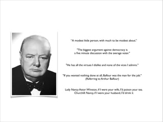 “A modest little person, with much to be modest about.”
"The biggest argument against democracy is 	

a ﬁve minute discussion with the average voter."	


"He has all the virtues I dislike and none of the vices I admire."
"If you wanted nothing done at all, Balfour was the man for the job." 	

(Referring to Arthur Balfour)	


Lady Nancy Astor: Winston, if I were your wife, I'd poison your tea.	

Churchill: Nancy, if I were your husband, I'd drink it

 