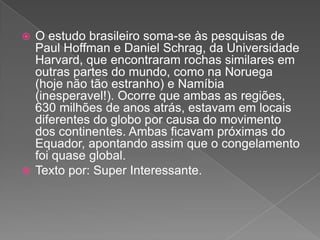  O estudo brasileiro soma-se às pesquisas de
Paul Hoffman e Daniel Schrag, da Universidade
Harvard, que encontraram rochas similares em
outras partes do mundo, como na Noruega
(hoje não tão estranho) e Namíbia
(inesperavel!). Ocorre que ambas as regiões,
630 milhões de anos atrás, estavam em locais
diferentes do globo por causa do movimento
dos continentes. Ambas ficavam próximas do
Equador, apontando assim que o congelamento
foi quase global.
 Texto por: Super Interessante.
 