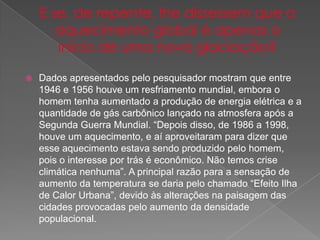  Dados apresentados pelo pesquisador mostram que entre
1946 e 1956 houve um resfriamento mundial, embora o
homem tenha aumentado a produção de energia elétrica e a
quantidade de gás carbônico lançado na atmosfera após a
Segunda Guerra Mundial. “Depois disso, de 1986 a 1998,
houve um aquecimento, e aí aproveitaram para dizer que
esse aquecimento estava sendo produzido pelo homem,
pois o interesse por trás é econômico. Não temos crise
climática nenhuma”. A principal razão para a sensação de
aumento da temperatura se daria pelo chamado “Efeito Ilha
de Calor Urbana”, devido às alterações na paisagem das
cidades provocadas pelo aumento da densidade
populacional.
 