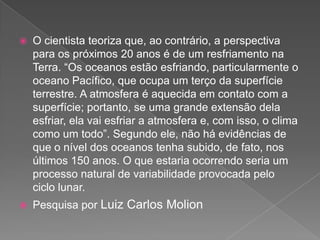  O cientista teoriza que, ao contrário, a perspectiva
para os próximos 20 anos é de um resfriamento na
Terra. “Os oceanos estão esfriando, particularmente o
oceano Pacífico, que ocupa um terço da superfície
terrestre. A atmosfera é aquecida em contato com a
superfície; portanto, se uma grande extensão dela
esfriar, ela vai esfriar a atmosfera e, com isso, o clima
como um todo”. Segundo ele, não há evidências de
que o nível dos oceanos tenha subido, de fato, nos
últimos 150 anos. O que estaria ocorrendo seria um
processo natural de variabilidade provocada pelo
ciclo lunar.
 Pesquisa por Luiz Carlos Molion
 