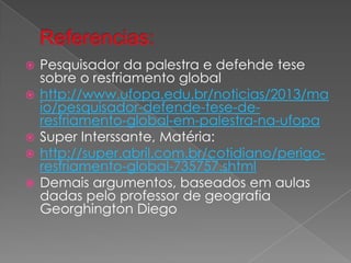  Pesquisador da palestra e defehde tese
sobre o resfriamento global
 http://www.ufopa.edu.br/noticias/2013/ma
io/pesquisador-defende-tese-de-
resfriamento-global-em-palestra-na-ufopa
 Super Interssante, Matéria:
 http://super.abril.com.br/cotidiano/perigo-
resfriamento-global-735757.shtml
 Demais argumentos, baseados em aulas
dadas pelo professor de geografia
Georghington Diego
 