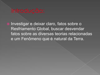  Investigar e deixar claro, fatos sobre o
Resfriamento Global, buscar desvendar
fatos sobre as diversas teorias relacionadas
e um Fenômeno que é natural da Terra.
 