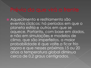  Aquecimento e resfriamento são
eventos cíclicos: há períodos em que o
planeta esfria e outros em que se
aquece. Portanto, com base em dados,
e não em simulações e modelos de
clima, que são imperfeitos, a maior
probabilidade é que volte a ficar frio
agora e que nesses próximos 15 ou 20
anos a temperatura global diminua
cerca de 0,2 graus centígrados.
 