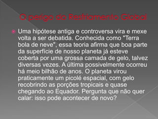  Uma hipótese antiga e controversa vira e mexe
volta a ser debatida. Conhecida como "Terra
bola de neve", essa teoria afirma que boa parte
da superfície de nosso planeta já esteve
coberta por uma grossa camada de gelo, talvez
diversas vezes. A última possivelmente ocorreu
há meio bilhão de anos. O planeta virou
praticamente um picolé espacial, com gelo
recobrindo as porções tropicais e quase
chegando ao Equador. Pergunta que não quer
calar: isso pode acontecer de novo?
 