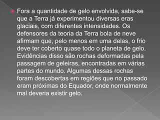  Fora a quantidade de gelo envolvida, sabe-se
que a Terra já experimentou diversas eras
glaciais, com diferentes intensidades. Os
defensores da teoria da Terra bola de neve
afirmam que, pelo menos em uma delas, o frio
deve ter coberto quase todo o planeta de gelo.
Evidências disso são rochas deformadas pela
passagem de geleiras, encontradas em várias
partes do mundo. Algumas dessas rochas
foram descobertas em regiões que no passado
eram próximas do Equador, onde normalmente
mal deveria existir gelo.
 