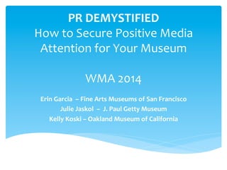PR DEMYSTIFIED 
How to Secure Positive Media 
Attention for Your Museum 
WMA 2014 
Erin Garcia – Fine Arts Museums of San Francisco 
Julie Jaskol – J. Paul Getty Museum 
Kelly Koski – Oakland Museum of California 
 