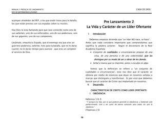MANUAL Y PREDICAS DE LANZAMIENTO CASA DE DIOS
RED DE MATRIMONIOS JÓVENES
10
acampan alrededor del REY, a los que están listos para la batalla,
los que están prestos con sus espadas sobre su muslos.
Hoy Dios te esta llamando para que seas conocido como uno de
sus valientes, uno de sus esforzados, uno de sus poderosos, uno
de sus gigantes, uno de sus campeones.
Levántate, empuña tu Espada, que el enemigo vea que eres un
guerrero poderoso, valiente, listo para la batalla, que no le daras
cuartel, no le darás tiempo para avanzar…que eres un campeón
al servicio de Dios.
P
Pr
re
e L
La
an
nz
za
am
mi
ie
en
nt
to
o 2
2
L
La
a V
Vi
id
da
a y
y C
Ca
ar
rá
ác
ct
te
er
r d
de
e u
un
n L
Lí
íd
de
er
r O
Of
fe
er
rt
ta
an
nt
te
e
I. Introducción
Debemos empezar diciendo que “un líder NO nace, se hace”.
Antes que nada considero importante que comprendamos que
significa la palabra carácter. Según el diccionario de la Real
Academia Española:
 Conjunto de cualidades o circunstancias propias de una
cosa, de una persona o de una colectividad, que las
distingue por su modo de ser u obrar de los demás.
 Señal o marca que se imprime, pinta o esculpe en algo.
Vemos que la definición se refiere a “un conjunto de
cualidades o circunstancias”, esto nos dice que el carácter se
obtiene por medio de vivencias que dejan en nosotros señales o
marcas que distinguen y transforman. Es por esto que debemos
buscar que el carácter de Cristo sea implantado en nosotros.
II. Desarrollo:
CARACTERISTICAS DE CRISTO COMO LIDER OFERTANTE:
1. OBEDIENCIA:
Hebreros 5:8-9
“ Y aunque era Hijo, por lo que padeció aprendió la obediencia; y habiendo sido
perfeccionado, vino a ser autor de eterna salvación para todos los que le
obedecen.”
Filipenses 2:8
 