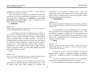 MANUAL Y PREDICAS DE LANZAMIENTO CASA DE DIOS
RED DE MATRIMONIOS JÓVENES
11
“y estando en la condición de hombre se humilló a sí mismo, haciéndose
obediente hasta la muerte, y muerte de cruz.”
Dios nos enseñó por medio de su sacrifico en la cruz del
calvario que una de las características principales de un hijo de
Dios debe ser la obediencia, sin obediencia no hay plena
identificación con nuestro Padre. Jesús se identificó con su
Padre, por lo que fue obediente.
2. HUMILDAD:
Mateo 11:29
“Llevad mi yugo sobre vosotros, y aprenden de mi, que soy manso y humilde de
corazón; y hallareís descanso para vuestras almas”.
La humildad es parte de lo que Dios busca en un líder, ya
que sin ella es imposible estar en comunión con Dios (Pues el
rechaza al altivo y acepta al humilde). El tener un temperamento
fuerte no significa que no seamos humildes; más bien la
humildad refleja un carácter como el de Cristo. Jesús nos llama a
ser humildes y formar carácter por medio de permitir que las
vivencias de la vida transformen nuestra mente, corazón y
entendimiento. El ser humilde significa ceder y aceptar nuestros
aciertos y nuestros errores, así como saber también que otros
pueden tener aciertos y errores.
3. FE:
Hebreos 11:6
“Pero sin fé es imposible agradar a Dios; porque es necesario que el que se acerca
a Dios crea que le hay, y que es galardonador de los que le buscan.”
La fé en nuestras vidas es esencial, ya que sin ella no
podremos hacer nada para agradar a nuestro Dios y Padre. La fé
es nuestro motor para seguir adelante sin importar que
circunstancia se esté dando en nuestras vidas. Jesús tuvo
carácter para morir, pero también tuvo la fé para saber que el
poder de Dios le levantaría de los muertos para darnos también
ejemplo de vida eterna para nosotros.
4. PERSEVERANCIA:
Santiago 1:25
“Mas el que mira atentamente en la perfecta ley, la de la libertad, y persevera en
ella, no siendo oidor olvidadizo, sino hacedor de la obra, éste será bienaventurado
en lo que hace.”
La perseverancia es una característica que es necesaria
para que nuestra vida de liderazgo seá completa, ya que si ella
no podremos alcanzar las metas que nos propongamos en la
vida. La palabra de Dios también dice que debemos perseverar
hasta el fin…la perseverancia es la característica que nos lleva
siempre al fin de las cosas.
5. AMOR
Efesios 5:1-2
“Sed pues, imitadores de Dios como hijo amados. Y andad en amor, como
también Cristo nos amó, y se entregó a sí mismo por nosotros, ofrenda y
sacrificio a Dios en olor fragante.”
El amor es al final lo que nos sostiene, sin amor no
podemos pasar pruebas, no podemos discipular, no podemos
enseñar, etc.. La Biblia nos enseña a ser imitadores del amor de
Dios*.
Una de las características del amor es que se demuestra,
así Jesús nos amó de tal forma que murió por nosotros.
 Un amor basado en dar y ofrecer, sin pensar el recibir
 