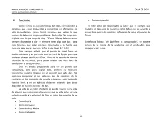MANUAL Y PREDICAS DE LANZAMIENTO CASA DE DIOS
RED DE MATRIMONIOS JÓVENES
12
III. Conclusión:
Como vemos las características del líder, corresponden a
personas que están dispuestas a convertirse en ofertantes, no
sólo demandantes. Jesús formó personas que sabían lo que
tenían y lo daban sin ningún problema. Pedro dijo “No tengo oro,
ni plata, mas lo que tengo te doy…” Como líderes debemos estar
siempre dispuestos a dar y siempre tener algo que dar; para
esto tenemos que estar siempre conectados a la fuente que
nunca se seca que es nuestro Señor Jesús. (Juan 4-13-14)
Dios siempre anheló que el pueblo de Israel fuera un
pueblo ofertante y es por esto que los sacó de Egipto para que
pudieran ofrecer sacrificio a Dios. Dios no ha sacado de nuestra
situación de esclavitud, para poder ofrecer una vida llena de
bendiciones a otras personas.
Dios les estaba preparando para ser un pueblo que
conquistara, pero para lograr esto, primero es necesario
transformar nuestro corazón en un corazón que sabe dar. No
podemos conquistar si no sabemos dar de nosotros; de lo
contrario en los momento de prueba estaremos solo buscando
nuestro bien, y en un ejército debemos entender que otros
dependen de nuestro sentido de dar.
La vida de un líder ofertante se puede resumir en la vida
de alguien que comprenda claramente que su vida debe ser una
vida de acuerdo a la voluntad de Dios en todos los aspectos de su
vida:
 Como hijo/a
 Como conyugue
 Como Padre y Madre
 Como trabajador
 Como empleador
El líder debe ser responsable y saber que el ejemplo que
muestre en cada uno de nuestros roles deberá ser de acuerdo a
lo que Dios quiere de nosotros; reflejando la vida y el carácter de
Cristo.
(Enseñanza básica: “de Ladrillero a conquistador”, se sugiere
lectura de la misma de la academia por el predicador, para
empaparse del tema)
 