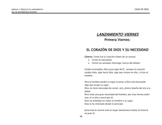 MANUAL Y PREDICAS DE LANZAMIENTO CASA DE DIOS
RED DE MATRIMONIOS JÓVENES
13
LANZAMIENTO VIERNES
Primera Viernes:
EL CORAZÓN DE DIOS Y SU NECESIDAD
Génesis: Como fue la creación (relato de un artista)
 Formo la naturaleza
 Formo los animales (Hormiga, fuerza del búfalo)
Estaba incompleta, Dios puso algo de El, aunque la creación
estaba linda, algo hacia falta, algo que reinara en ella.. e hizo al
hombre.
Pero el hombre perdió su lugar al pecar y Dios está buscando
algo que ocupe su lugar.
Dios no tiene necesidad de comer, aire, dinero (dueño del oro y la
plata).
Pero tiene una gran necesidad del hombre, por esta misma razón
vive, el se dio y murió por él.
Dios ha anhelado en volver al hombre a su lugar.
Dios lo ha intentado desde el principio
Jesucristo lo mostró ante la mujer Samaritana (relatar la historia
en Juan 4)
 