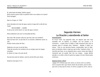 MANUAL Y PREDICAS DE LANZAMIENTO CASA DE DIOS
RED DE MATRIMONIOS JÓVENES
14
JC, pide dame de beber ¿Pediría agua?.
Jesús estaría manco? Que no podría meter una cubeta en el pozo?
Sería haragán?
Que es el agua, es “Vida”
Jesús deseaba otro tipo de agua, quería el agua de la vida de esa
mujer.
SED DE BEBER ---ALMAS
A uds ya los tomó (tener un vaso de agua y tomar)
Ahora debemos vivir por la necesidad de Dios.
Dios dice “Mi corazón cada vez que late, late con nombres”
Dios los hará vivir, lo que late en su corazón y debemos saciar su
sed.
Porque somos parte de Dios.
Debemos vivir por la sed de Dios.
Trate de escuchar los nombres de sus amigos (que los hagan
recordar).
Ej. Quien te trajo a los pies de JC.
Esa persona oyó los latidos, sació la sed de Dios por almas
Alzad la vista (Juan 4:31)
Segunda Viernes:
La Oración y atendiendo al Señor
Dramatización:
Al iniciar hacer una pequeña obra, de alguien que vive muy
atareado con su familia, su trabajo, con los grupos y el
ministerio, a quién Dios le habla a cada momento para que lo
atienda, pero el siempre dice “mañana”, debido a todas sus
tareas. Este es una persona buena, responsable, que es líder,
pero no atiende a Dios y cada vez que le dice “mañana a Dios”, la
mochila que lleva, se va cargando poco a poco, hasta que llega el
momento que no puede más con sus cargas. Luego decide
atender a su señor y Dios le quita las cargas y le da la fuerza para
continuar.
Quienes Sirven a Dios?
Lucas 17:7-10 Dice que eres siervo, el siervo sirve a su Señor,
esto no quiere decir que tienes mente de jornalero, pero te dice
que eres su hijo que le sirves, el siervo su papel es servir, esto es
 