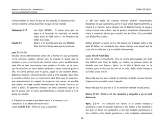 MANUAL Y PREDICAS DE LANZAMIENTO CASA DE DIOS
RED DE MATRIMONIOS JÓVENES
15
nuestro deber, es hacer lo que se nos mando, si hacemos esto
siervos inútiles somos, hacemos lo que se nos manda
Malaquías 3:17 Los hijos SIRVEN. El siervo sirve por un
pago y al terminar su contrato no recibe
nada, pero el HIJO sirve y es heredero de
todas las cosas.
Exodo 8:1 Deja ir a mi pueblo para que me SIRVAN.
Dios los hizo libres para que le sirvieran.
Juan 21:14-19
Muchas veces demostramos amor de la forma en que pensamos
es la correcta, puedes pensar que tu esposa le gusta que le
proveas, y esa es tu forma de mostrar amor, pero posiblemente
para ella es mas importante unas palabras al oído, un te amo,
que la escuches, es decir debes aprender a amar como le gusta a
ella, no como piensas que le gusta, igual es con nuestro Señor,
debemos amarlo y demostrárselo como a el le agrada. Aquí Dios
le enseña a Pedro que es importante para Dios que le sirvamos,
que apacentemos las ovejas, le pregunto tres veces, es posible
que pedro no haya estado demostrando de forma correcta su
amor a Jesús. Si pasamos tiempo con Dios sabremos que es lo
que le gusta, por lo tanto aprenderemos a amarle como a El le
gusta ser amado.
v. 19 Jesús le muestra que debe morir, a si mismo, a su
cansancio, a su deseo de hacer otras
cosas (LUCAS 9:23 Toma tu cruz y sígueme)
v. 18 nos habla de cuando éramos jóvenes (espirituales)
hacíamos lo que queríamos, pero el que crece espiritualmente, y
muere a si mismo, pasa tiempo con el Espíritu Santo, le guiara,
conoceremos mas a Dios, que le gusta y estaremos dispuestos a
morir a nuestros deseo por cumplir los de Dios. Esta intimidad
con El glorifica a Dios.
Debes atender a quien sirves, No basta con trabajar todo el día
para el Señor, es necesario que pases tiempo con aquel que te
creo, dio su vida por ti y te anhela celosamente.
Lucas 10:38-42(Al Día)
Una Se sentó a escucharle, otra Le servia preocupada, por esto
hay lideres que tiran la toalla, se rinden, es porque tratan de
hacerlo con sus fuerzas, Jesús no le dijo a Marta que no le
sirviera, pero le dio una lección en su vida, debes darle tiempo a
tu Señor, estar con El
Recuerda que los que esperan en Jehová, tendrán nuevas fuerzas
y levantarán su vuelo como el águila.
Recuerda que los que van a El, no tendrán hambre ni sed jamás.
Mateo 11:28 Venid a mi los cansados y cargados y yo os haré
descansar.
Apoc. 2:2-4 Yo conozco tus obras, y tu arduo trabajo y
paciencia, y que no puedes soportar a los malos, y has probado a
los que se dicen ser apóstoles, y los has hallado mentirosos; y
has sufrido y has tenido paciencia, y has trabajado arduamente
 