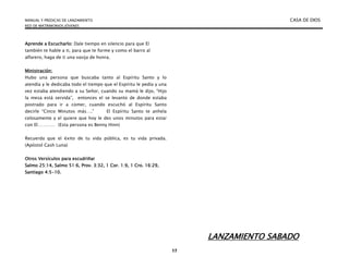 MANUAL Y PREDICAS DE LANZAMIENTO CASA DE DIOS
RED DE MATRIMONIOS JÓVENES
17
Aprende a Escucharlo: Dale tiempo en silencio para que El
también te hable a ti, para que te forme y como el barro al
alfarero, haga de ti una vasija de honra.
Ministración:
Hubo una persona que buscaba tanto al Espíritu Santo y lo
atendía y le dedicaba todo el tiempo que el Espíritu le pedía y una
vez estaba atendiendo a su Señor, cuando su mamá le dijo, “Hijo
la mesa está servida”, entonces el se levanto de donde estaba
postrado para ir a comer, cuando escuchó al Espíritu Santo
decirle “Cinco Minutos más….” El Espíritu Santo te anhela
celosamente y el quiere que hoy le des unos minutos para estar
con El………… (Esta persona es Benny Hinn)
Recuerda que el éxito de tu vida pública, es tu vida privada.
(Apóstol Cash Luna)
Otros Versículos para escudriñar
Salmo 25:14, Salmo 51:6, Prov. 3:32, 1 Cor. 1:9, 1 Cro. 16:29,
Santiago 4:5-10.
LANZAMIENTO SABADO
 