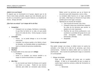 MANUAL Y PREDICAS DE LANZAMIENTO CASA DE DIOS
RED DE MATRIMONIOS JÓVENES
19
¿Quién no es una Estaca?
Es alguien que es inconstante en el grupo, alguien que no da
fruto o tiene malas actitudes, alguien que solo demanda, que no
ha ido a su encuentro y que no quiere meterse a su Academia de
líderes. Amigos del lider
¿Que hace una estaca? Las 4 etapas del rio de Dios
 Evangelizar:
o Comparte con sus amigos, familiares o conocidos,
lo que Dios ha hecho en su vida y lo que puede
hacer en la vida de otros. Invita al grupo a nuevas
personas.
 Consolidar
o Visitas: no se puede delegar si no se ha dado
instrucción.
o Llamadas: Las estacas ayudan a los líderes a hacer
las llamadas Las llamadas deben ser planificadas y
tener un número de personas establecidas.
 Interceder
 Planificar
Es responsable en las cosas que se le delega:
o Privilegios
o Gente a su Cuidado: Las estacas tendrán a su
cargo un número de personas a su cuidado.
 Mini Plani:
o Es una reunión que tienen las Estacas con la gente
que tienen a su cargo. Puede ser una reunión
informal, pero debe ser constante cada semana.
Deben asistir las personas que ya se fueron de
encuentro que estén dispuestas a servir a Dios.
o La miniplani debe hacerse en un lugar accesible
par todos, Debe fijarse un horario en el que todos
puedan para no dar lugar a excusas.
o Agenda de una reunión de miniplani:
 Fijar el punto de reunión, día y hora.
 Compartir temas que transformen impacten
las vidas de las personas que asisten, la
palabra es lo más importante.
 Planificar de una forma profesional y con
excelencia la actividad del grupo de la cual
están encargados (visión, peticiones,
bienvenida y ofrenda).
 Despedida.
Como escoger una estaca?
Para poder escoger una estaca, se deben tomar en cuenta las
actitudes y los frutos de la vida de las personas, que vimos
anteriormente. También los líderes deben abrir su reunión de
planificación. Esta reunión de planificación luego se convertirá
en su discipulado.
1. Delegar Actividades
Estas son las actividades del grupo que se pueden
delegar. El líder es el responsable de que su grupo se
realice bajo la doctrina correcta y debe dar formación en
cada aspecto.
i. Bienvenida
 