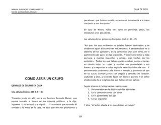 MANUAL Y PREDICAS DE LANZAMIENTO CASA DE DIOS
RED DE MATRIMONIOS JÓVENES
22
COMO ABRIR UN GRUPO
EJEMPLOS DE GRUPOS EN CASA
Una célula de Jesús (Mt 9.9-13)
“Pasando Jesús de allí, vio a un hombre llamado Mateo, que
estaba sentado al banco de los tributos públicos, y le dijo:
Sígueme. Y se levantó y le siguió. Y aconteció que estando él
sentado a la mesa en la casa, he aquí que muchos publicanos y
pecadores, que habían venido, se sentaron juntamente a la mesa
con Jesús y sus discípulos.”
En casa de Mateo, había tres tipos de personas: Jesús, los
discípulos y los pecadores.
Las células de los primeros discípulos (Hch 2. 41-47)
“Así que, los que recibieron su palabra fueron bautizados; y se
añadieron aquel día como tres mil personas. Y perseveraban en la
doctrina de los apóstoles, en la comunión unos con otros, en el
partimiento del pan y en las oraciones. Y sobrevino temor a toda
persona; y muchas maravillas y señales eran hechas por los
apóstoles. Todos los que habían creído estaban juntos, y tenían
en común todas las cosas; y vendían sus propiedades y sus
bienes, y lo repartían a todos según la necesidad de cada uno. Y
perseverando unánimes cada día en el templo, y partiendo el pan
en las casas, comían juntos con alegría y sencillez de corazón,
alabando a Dios, y teniendo favor con todo el pueblo. Y el Señor
añadía cada día a la iglesia los que habían de ser salvos.”
Según el verso 42 ellos hacían cuatro cosas:
1. Perseveraban en la doctrina de los apóstoles
2. En la comunión unos con otros
3. En el partimiento del pan
4. En las oraciones
Y dice: “el Señor añadía a los que debían ser salvos”
 